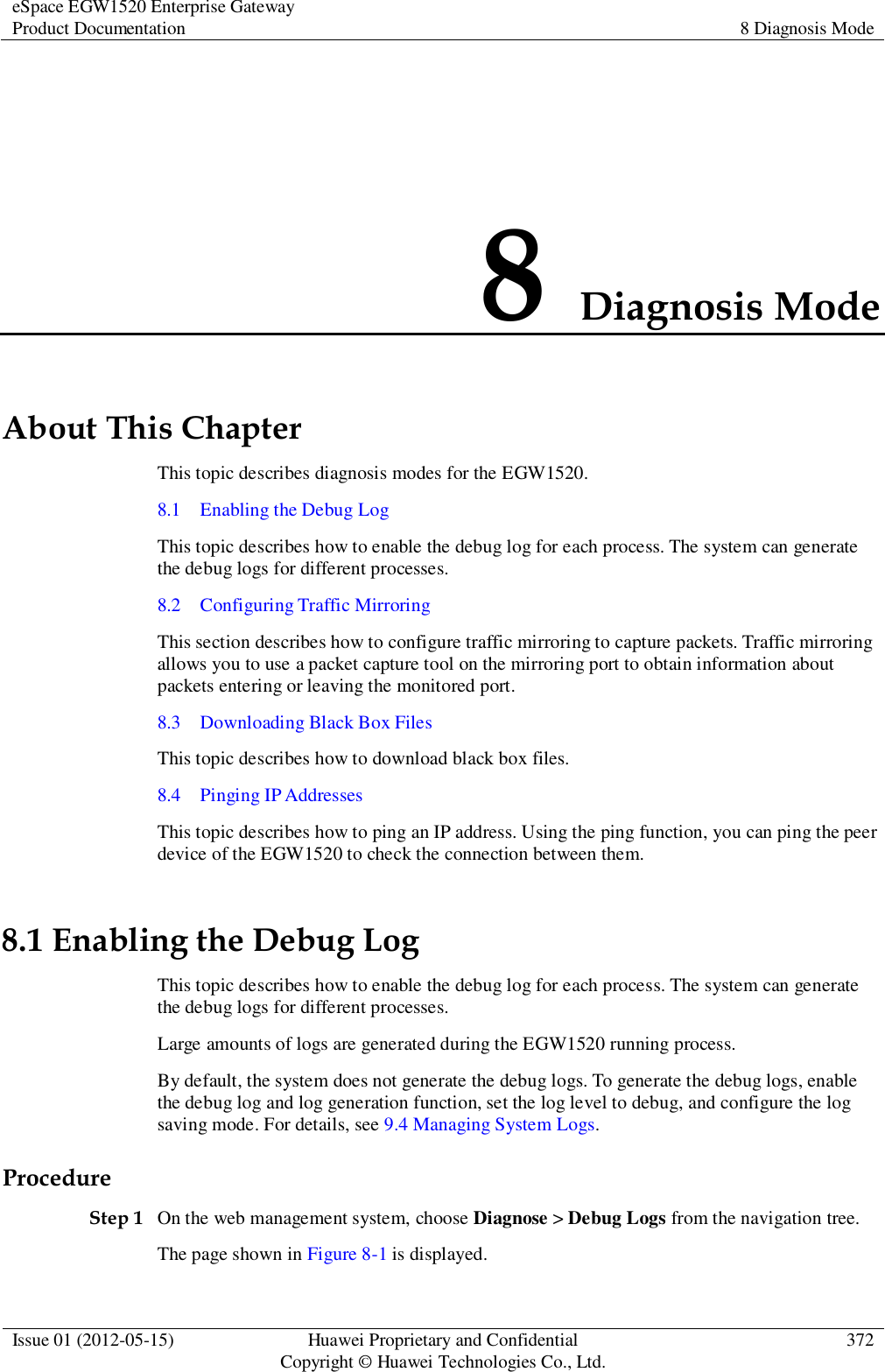 eSpace EGW1520 Enterprise Gateway Product Documentation 8 Diagnosis Mode  Issue 01 (2012-05-15) Huawei Proprietary and Confidential                                     Copyright © Huawei Technologies Co., Ltd. 372  8 Diagnosis Mode About This Chapter This topic describes diagnosis modes for the EGW1520.   8.1    Enabling the Debug Log This topic describes how to enable the debug log for each process. The system can generate the debug logs for different processes. 8.2    Configuring Traffic Mirroring This section describes how to configure traffic mirroring to capture packets. Traffic mirroring allows you to use a packet capture tool on the mirroring port to obtain information about packets entering or leaving the monitored port. 8.3    Downloading Black Box Files This topic describes how to download black box files. 8.4    Pinging IP Addresses This topic describes how to ping an IP address. Using the ping function, you can ping the peer device of the EGW1520 to check the connection between them. 8.1 Enabling the Debug Log This topic describes how to enable the debug log for each process. The system can generate the debug logs for different processes. Large amounts of logs are generated during the EGW1520 running process. By default, the system does not generate the debug logs. To generate the debug logs, enable the debug log and log generation function, set the log level to debug, and configure the log saving mode. For details, see 9.4 Managing System Logs. Procedure Step 1 On the web management system, choose Diagnose &gt; Debug Logs from the navigation tree. The page shown in Figure 8-1 is displayed. 