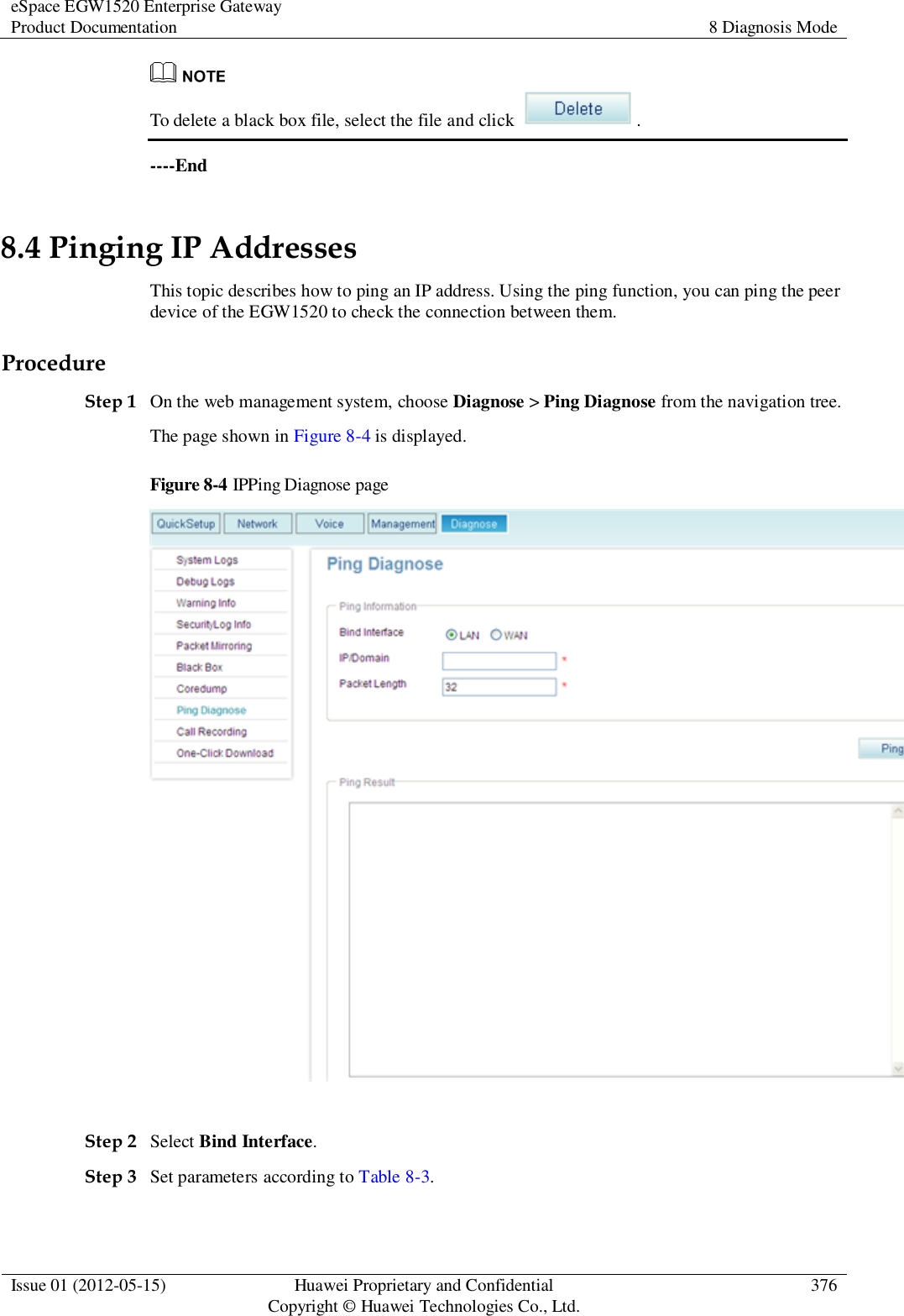 eSpace EGW1520 Enterprise Gateway Product Documentation 8 Diagnosis Mode  Issue 01 (2012-05-15) Huawei Proprietary and Confidential                                     Copyright © Huawei Technologies Co., Ltd. 376   To delete a black box file, select the file and click  . ----End 8.4 Pinging IP Addresses This topic describes how to ping an IP address. Using the ping function, you can ping the peer device of the EGW1520 to check the connection between them. Procedure Step 1 On the web management system, choose Diagnose &gt; Ping Diagnose from the navigation tree. The page shown in Figure 8-4 is displayed. Figure 8-4 IPPing Diagnose page   Step 2 Select Bind Interface. Step 3 Set parameters according to Table 8-3. 