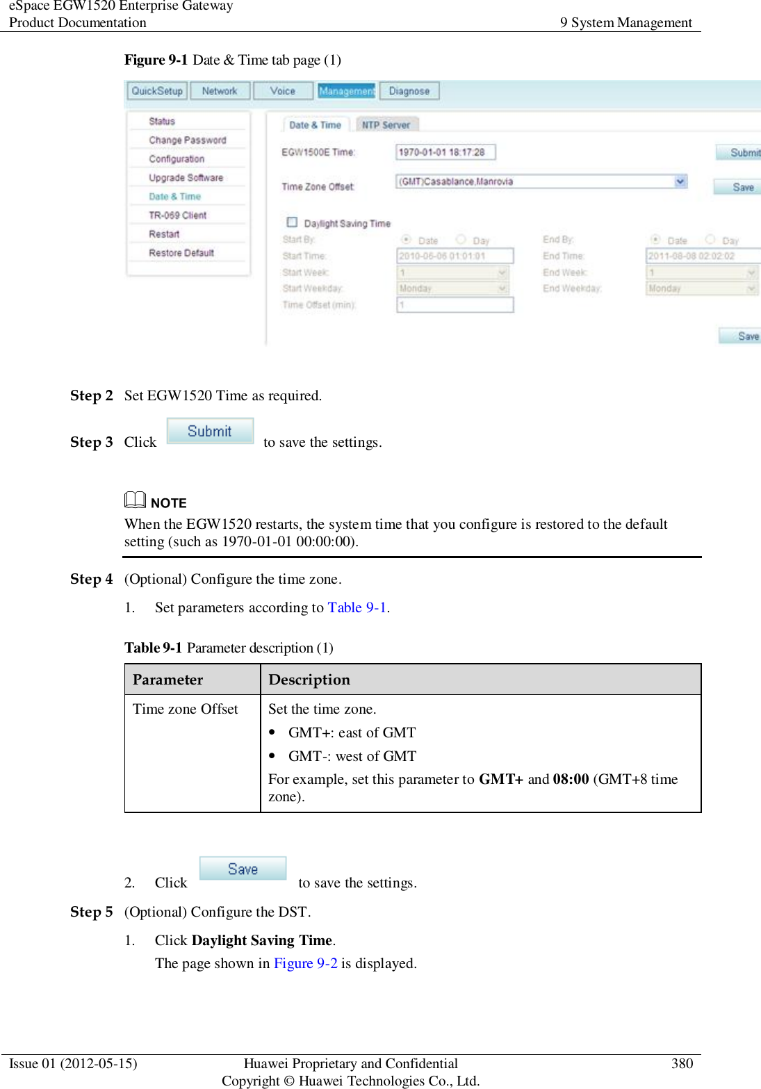 eSpace EGW1520 Enterprise Gateway Product Documentation 9 System Management  Issue 01 (2012-05-15) Huawei Proprietary and Confidential                                     Copyright © Huawei Technologies Co., Ltd. 380  Figure 9-1 Date &amp; Time tab page (1)   Step 2 Set EGW1520 Time as required. Step 3 Click    to save the settings.   When the EGW1520 restarts, the system time that you configure is restored to the default setting (such as 1970-01-01 00:00:00). Step 4 (Optional) Configure the time zone. 1. Set parameters according to Table 9-1. Table 9-1 Parameter description (1) Parameter Description Time zone Offset Set the time zone.  GMT+: east of GMT  GMT-: west of GMT For example, set this parameter to GMT+ and 08:00 (GMT+8 time zone).  2. Click    to save the settings. Step 5 (Optional) Configure the DST. 1. Click Daylight Saving Time. The page shown in Figure 9-2 is displayed. 