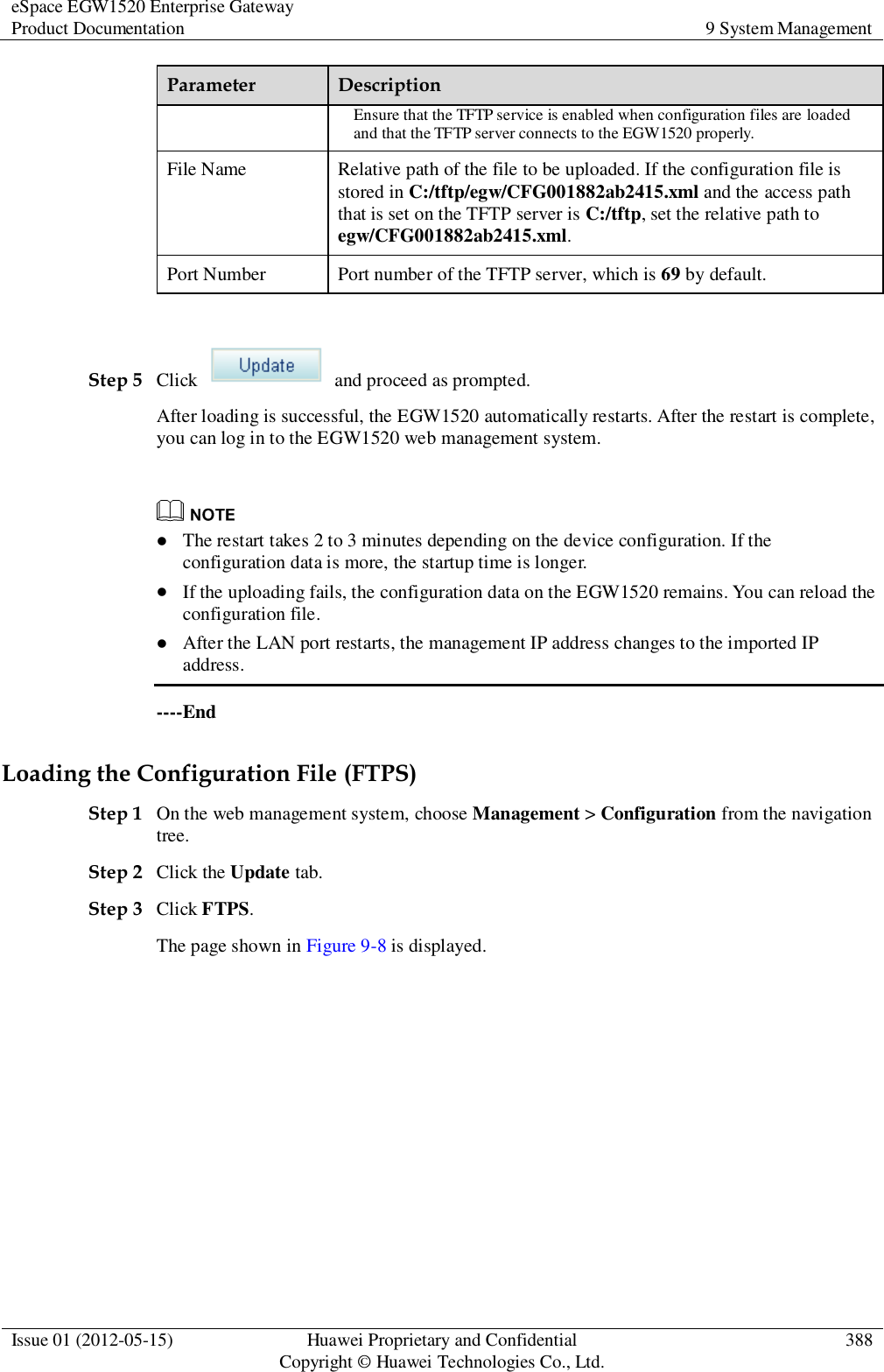 eSpace EGW1520 Enterprise Gateway Product Documentation 9 System Management  Issue 01 (2012-05-15) Huawei Proprietary and Confidential                                     Copyright © Huawei Technologies Co., Ltd. 388  Parameter Description Ensure that the TFTP service is enabled when configuration files are loaded and that the TFTP server connects to the EGW1520 properly. File Name Relative path of the file to be uploaded. If the configuration file is stored in C:/tftp/egw/CFG001882ab2415.xml and the access path that is set on the TFTP server is C:/tftp, set the relative path to egw/CFG001882ab2415.xml. Port Number Port number of the TFTP server, which is 69 by default.  Step 5 Click    and proceed as prompted. After loading is successful, the EGW1520 automatically restarts. After the restart is complete, you can log in to the EGW1520 web management system.    The restart takes 2 to 3 minutes depending on the device configuration. If the configuration data is more, the startup time is longer.  If the uploading fails, the configuration data on the EGW1520 remains. You can reload the configuration file.  After the LAN port restarts, the management IP address changes to the imported IP address. ----End Loading the Configuration File (FTPS) Step 1 On the web management system, choose Management &gt; Configuration from the navigation tree. Step 2 Click the Update tab. Step 3 Click FTPS. The page shown in Figure 9-8 is displayed. 