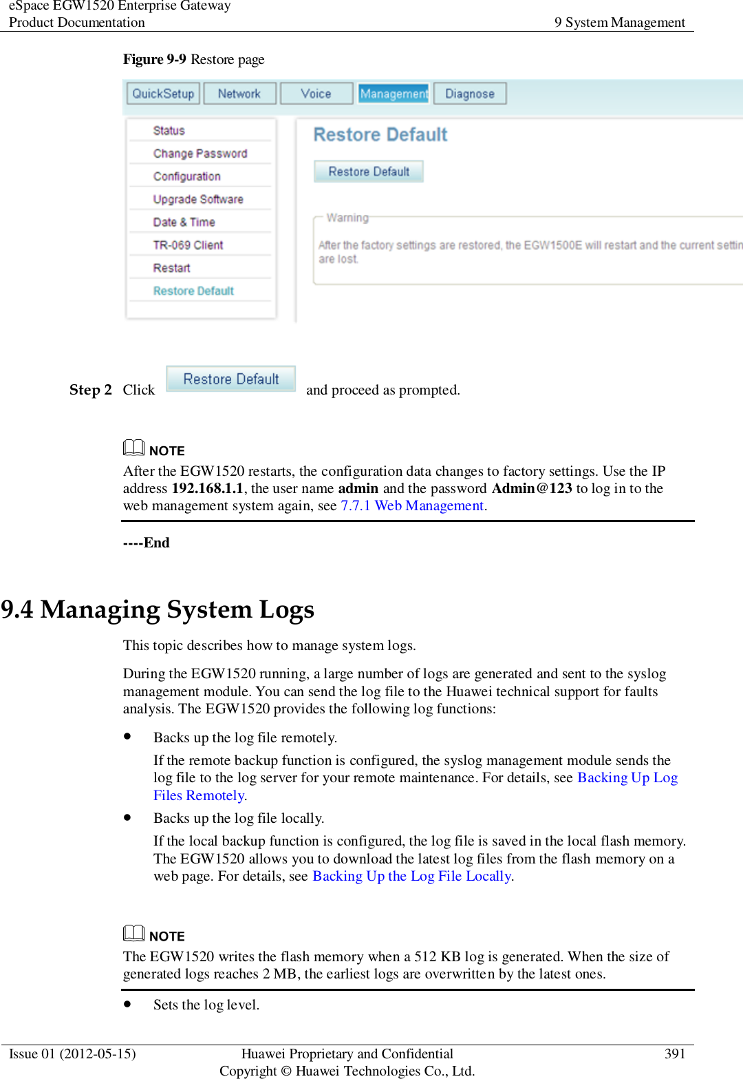 eSpace EGW1520 Enterprise Gateway Product Documentation 9 System Management  Issue 01 (2012-05-15) Huawei Proprietary and Confidential                                     Copyright © Huawei Technologies Co., Ltd. 391  Figure 9-9 Restore page   Step 2 Click    and proceed as prompted.   After the EGW1520 restarts, the configuration data changes to factory settings. Use the IP address 192.168.1.1, the user name admin and the password Admin@123 to log in to the web management system again, see 7.7.1 Web Management. ----End 9.4 Managing System Logs This topic describes how to manage system logs. During the EGW1520 running, a large number of logs are generated and sent to the syslog management module. You can send the log file to the Huawei technical support for faults analysis. The EGW1520 provides the following log functions:  Backs up the log file remotely. If the remote backup function is configured, the syslog management module sends the log file to the log server for your remote maintenance. For details, see Backing Up Log Files Remotely.  Backs up the log file locally. If the local backup function is configured, the log file is saved in the local flash memory. The EGW1520 allows you to download the latest log files from the flash memory on a web page. For details, see Backing Up the Log File Locally.   The EGW1520 writes the flash memory when a 512 KB log is generated. When the size of generated logs reaches 2 MB, the earliest logs are overwritten by the latest ones.  Sets the log level. 
