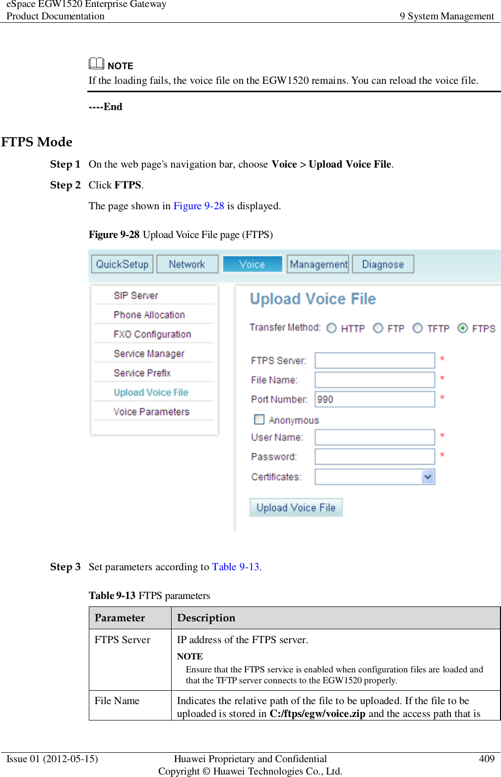 eSpace EGW1520 Enterprise Gateway Product Documentation 9 System Management  Issue 01 (2012-05-15) Huawei Proprietary and Confidential                                     Copyright © Huawei Technologies Co., Ltd. 409    If the loading fails, the voice file on the EGW1520 remains. You can reload the voice file. ----End FTPS Mode Step 1 On the web page&apos;s navigation bar, choose Voice &gt; Upload Voice File. Step 2 Click FTPS. The page shown in Figure 9-28 is displayed. Figure 9-28 Upload Voice File page (FTPS)   Step 3 Set parameters according to Table 9-13. Table 9-13 FTPS parameters Parameter Description FTPS Server IP address of the FTPS server. NOTE Ensure that the FTPS service is enabled when configuration files are loaded and that the TFTP server connects to the EGW1520 properly. File Name Indicates the relative path of the file to be uploaded. If the file to be uploaded is stored in C:/ftps/egw/voice.zip and the access path that is 