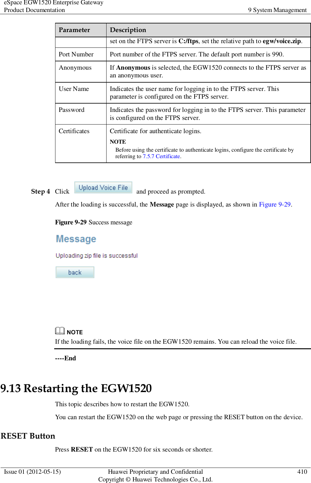 eSpace EGW1520 Enterprise Gateway Product Documentation 9 System Management  Issue 01 (2012-05-15) Huawei Proprietary and Confidential                                     Copyright © Huawei Technologies Co., Ltd. 410  Parameter Description set on the FTPS server is C:/ftps, set the relative path to egw/voice.zip. Port Number Port number of the FTPS server. The default port number is 990. Anonymous If Anonymous is selected, the EGW1520 connects to the FTPS server as an anonymous user. User Name Indicates the user name for logging in to the FTPS server. This parameter is configured on the FTPS server. Password Indicates the password for logging in to the FTPS server. This parameter is configured on the FTPS server. Certificates Certificate for authenticate logins. NOTE Before using the certificate to authenticate logins, configure the certificate by referring to 7.5.7 Certificate.  Step 4 Click    and proceed as prompted. After the loading is successful, the Message page is displayed, as shown in Figure 9-29. Figure 9-29 Success message     If the loading fails, the voice file on the EGW1520 remains. You can reload the voice file. ----End 9.13 Restarting the EGW1520 This topic describes how to restart the EGW1520. You can restart the EGW1520 on the web page or pressing the RESET button on the device. RESET Button Press RESET on the EGW1520 for six seconds or shorter. 