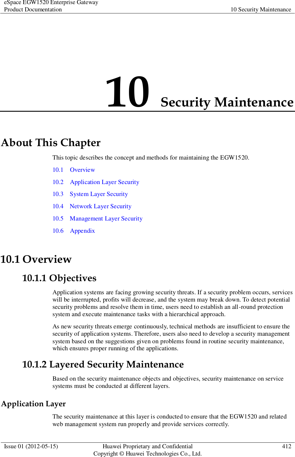 eSpace EGW1520 Enterprise Gateway Product Documentation 10 Security Maintenance  Issue 01 (2012-05-15) Huawei Proprietary and Confidential                                     Copyright © Huawei Technologies Co., Ltd. 412  10 Security Maintenance About This Chapter This topic describes the concept and methods for maintaining the EGW1520.   10.1    Overview 10.2    Application Layer Security 10.3    System Layer Security 10.4    Network Layer Security 10.5    Management Layer Security 10.6    Appendix 10.1 Overview 10.1.1 Objectives Application systems are facing growing security threats. If a security problem occurs, services will be interrupted, profits will decrease, and the system may break down. To detect potential security problems and resolve them in time, users need to establish an all-round protection system and execute maintenance tasks with a hierarchical approach. As new security threats emerge continuously, technical methods are insufficient to ensure the security of application systems. Therefore, users also need to develop a security management system based on the suggestions given on problems found in routine security maintenance, which ensures proper running of the applications. 10.1.2 Layered Security Maintenance Based on the security maintenance objects and objectives, security maintenance on service systems must be conducted at different layers. Application Layer The security maintenance at this layer is conducted to ensure that the EGW1520 and related web management system run properly and provide services correctly. 