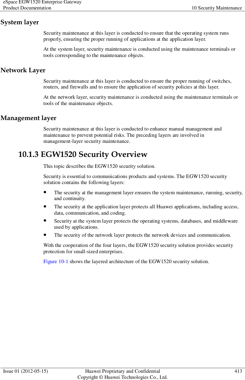 eSpace EGW1520 Enterprise Gateway Product Documentation 10 Security Maintenance  Issue 01 (2012-05-15) Huawei Proprietary and Confidential                                     Copyright © Huawei Technologies Co., Ltd. 413  System layer Security maintenance at this layer is conducted to ensure that the operating system runs properly, ensuring the proper running of applications at the application layer. At the system layer, security maintenance is conducted using the maintenance terminals or tools corresponding to the maintenance objects. Network Layer Security maintenance at this layer is conducted to ensure the proper running of switches, routers, and firewalls and to ensure the application of security policies at this layer. At the network layer, security maintenance is conducted using the maintenance terminals or tools of the maintenance objects. Management layer Security maintenance at this layer is conducted to enhance manual management and maintenance to prevent potential risks. The preceding layers are involved in management-layer security maintenance. 10.1.3 EGW1520 Security Overview This topic describes the EGW1520 security solution. Security is essential to communications products and systems. The EGW1520 security solution contains the following layers:  The security at the management layer ensures the system maintenance, running, security, and continuity.  The security at the application layer protects all Huawei applications, including access, data, communication, and coding.  Security at the system layer protects the operating systems, databases, and middleware used by applications.  The security of the network layer protects the network devices and communication. With the cooperation of the four layers, the EGW1520 security solution provides security protection for small-sized enterprises. Figure 10-1 shows the layered architecture of the EGW1520 security solution. 