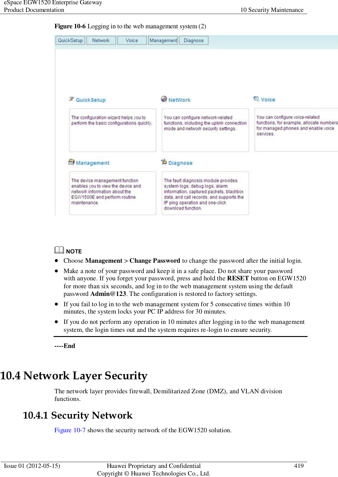 eSpace EGW1520 Enterprise Gateway Product Documentation 10 Security Maintenance  Issue 01 (2012-05-15) Huawei Proprietary and Confidential                                     Copyright © Huawei Technologies Co., Ltd. 419  Figure 10-6 Logging in to the web management system (2)      Choose Management &gt; Change Password to change the password after the initial login.  Make a note of your password and keep it in a safe place. Do not share your password with anyone. If you forget your password, press and hold the RESET button on EGW1520 for more than six seconds, and log in to the web management system using the default password Admin@123. The configuration is restored to factory settings.  If you fail to log in to the web management system for 5 consecutive times within 10 minutes, the system locks your PC IP address for 30 minutes.  If you do not perform any operation in 10 minutes after logging in to the web management system, the login times out and the system requires re-login to ensure security. ----End 10.4 Network Layer Security The network layer provides firewall, Demilitarized Zone (DMZ), and VLAN division functions. 10.4.1 Security Network Figure 10-7 shows the security network of the EGW1520 solution. 
