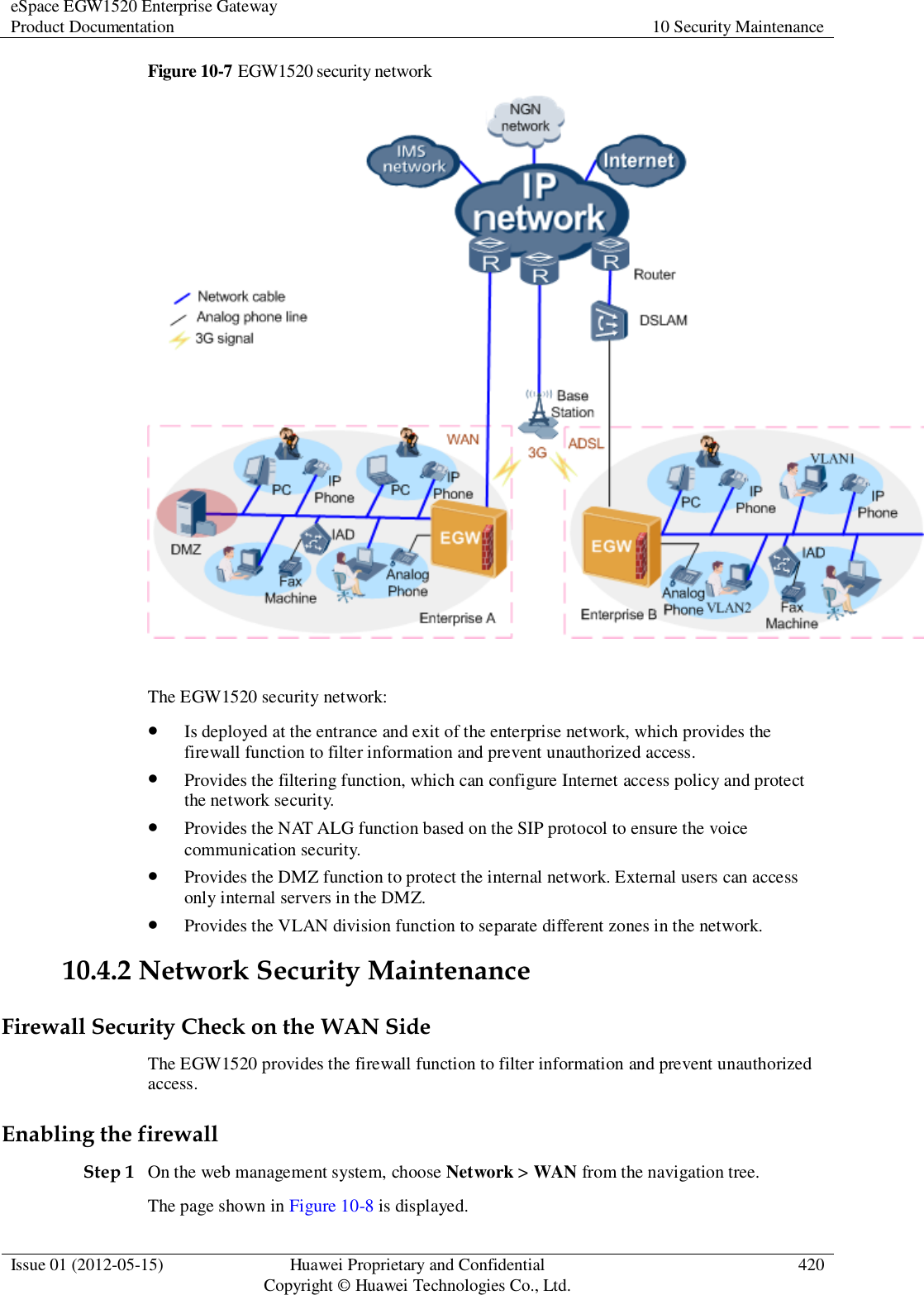 eSpace EGW1520 Enterprise Gateway Product Documentation 10 Security Maintenance  Issue 01 (2012-05-15) Huawei Proprietary and Confidential                                     Copyright © Huawei Technologies Co., Ltd. 420  Figure 10-7 EGW1520 security network   The EGW1520 security network:  Is deployed at the entrance and exit of the enterprise network, which provides the firewall function to filter information and prevent unauthorized access.  Provides the filtering function, which can configure Internet access policy and protect the network security.  Provides the NAT ALG function based on the SIP protocol to ensure the voice communication security.  Provides the DMZ function to protect the internal network. External users can access only internal servers in the DMZ.  Provides the VLAN division function to separate different zones in the network. 10.4.2 Network Security Maintenance Firewall Security Check on the WAN Side The EGW1520 provides the firewall function to filter information and prevent unauthorized access. Enabling the firewall Step 1 On the web management system, choose Network &gt; WAN from the navigation tree. The page shown in Figure 10-8 is displayed. 