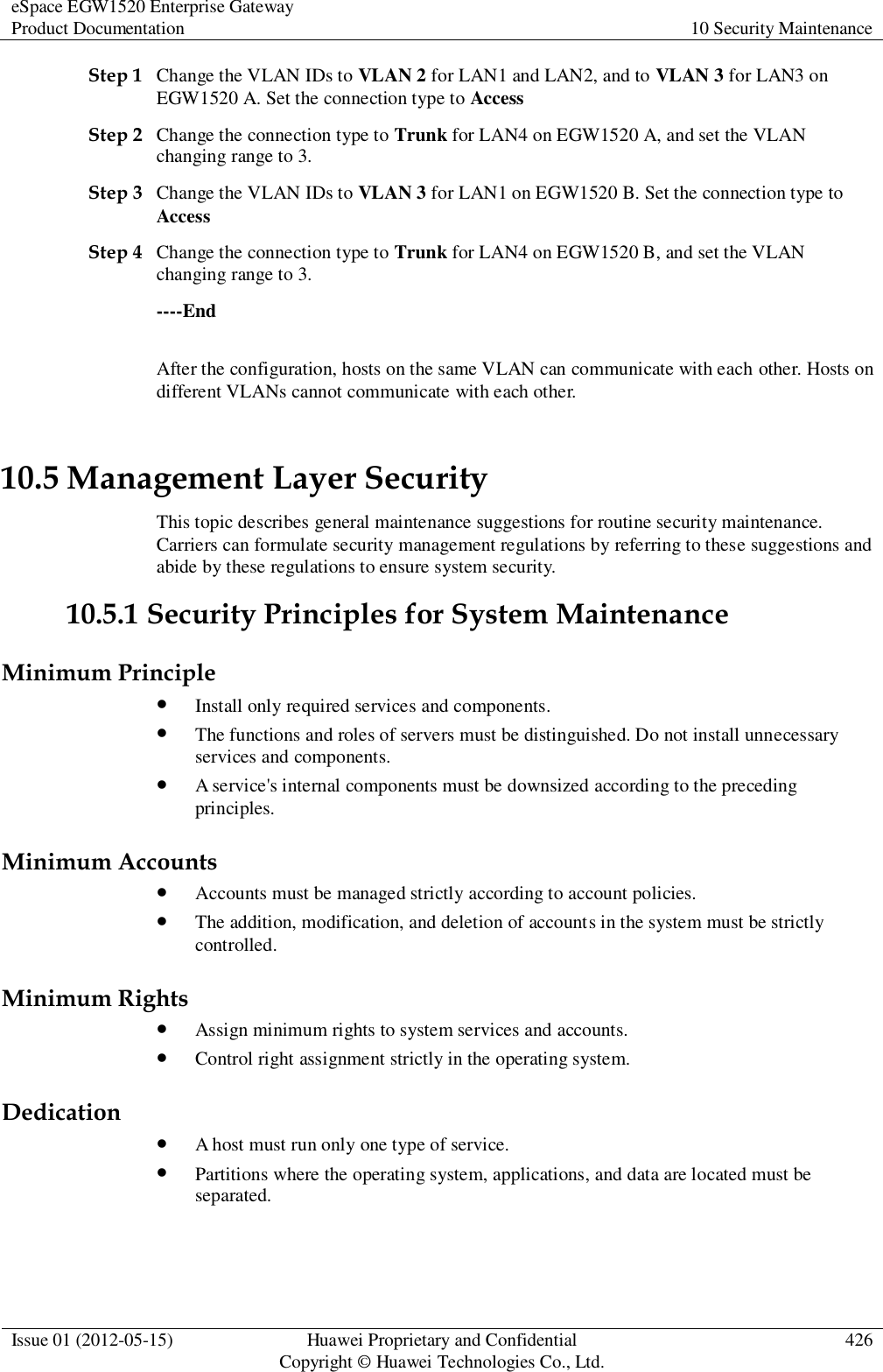 eSpace EGW1520 Enterprise Gateway Product Documentation 10 Security Maintenance  Issue 01 (2012-05-15) Huawei Proprietary and Confidential                                     Copyright © Huawei Technologies Co., Ltd. 426  Step 1 Change the VLAN IDs to VLAN 2 for LAN1 and LAN2, and to VLAN 3 for LAN3 on EGW1520 A. Set the connection type to Access Step 2 Change the connection type to Trunk for LAN4 on EGW1520 A, and set the VLAN changing range to 3. Step 3 Change the VLAN IDs to VLAN 3 for LAN1 on EGW1520 B. Set the connection type to Access Step 4 Change the connection type to Trunk for LAN4 on EGW1520 B, and set the VLAN changing range to 3. ----End After the configuration, hosts on the same VLAN can communicate with each other. Hosts on different VLANs cannot communicate with each other. 10.5 Management Layer Security This topic describes general maintenance suggestions for routine security maintenance. Carriers can formulate security management regulations by referring to these suggestions and abide by these regulations to ensure system security. 10.5.1 Security Principles for System Maintenance Minimum Principle  Install only required services and components.  The functions and roles of servers must be distinguished. Do not install unnecessary services and components.  A service&apos;s internal components must be downsized according to the preceding principles. Minimum Accounts  Accounts must be managed strictly according to account policies.  The addition, modification, and deletion of accounts in the system must be strictly controlled. Minimum Rights  Assign minimum rights to system services and accounts.  Control right assignment strictly in the operating system. Dedication  A host must run only one type of service.  Partitions where the operating system, applications, and data are located must be separated. 