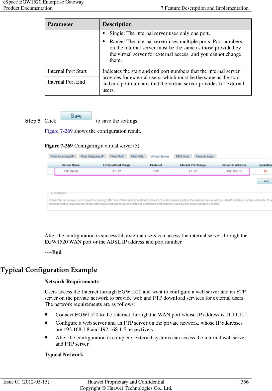 eSpace EGW1520 Enterprise Gateway Product Documentation 7 Feature Description and Implementation  Issue 01 (2012-05-15) Huawei Proprietary and Confidential                                     Copyright © Huawei Technologies Co., Ltd. 356  Parameter Description  Single: The internal server uses only one port.  Range: The internal server uses multiple ports. Port numbers on the internal server must be the same as those provided by the virtual server for external access, and you cannot change them. Internal Port Start Indicates the start and end port numbers that the internal server provides for external users, which must be the same as the start and end port numbers that the virtual server provides for external users. Internal Port End  Step 5 Click    to save the settings. Figure 7-269 shows the configuration result. Figure 7-269 Configuring a virtual server (3)   After the configuration is successful, external users can access the internal server through the EGW1520 WAN port or the ADSL IP address and port number. ----End Typical Configuration Example Network Requirements Users access the Internet through EGW1520 and want to configure a web server and an FTP server on the private network to provide web and FTP download services for external users. The network requirements are as follows:  Connect EGW1520 to the Internet through the WAN port whose IP address is 11.11.11.1.  Configure a web server and an FTP server on the private network, whose IP addresses are 192.168.1.8 and 192.168.1.5 respectively.  After the configuration is complete, external systems can access the internal web server and FTP server. Typical Network 