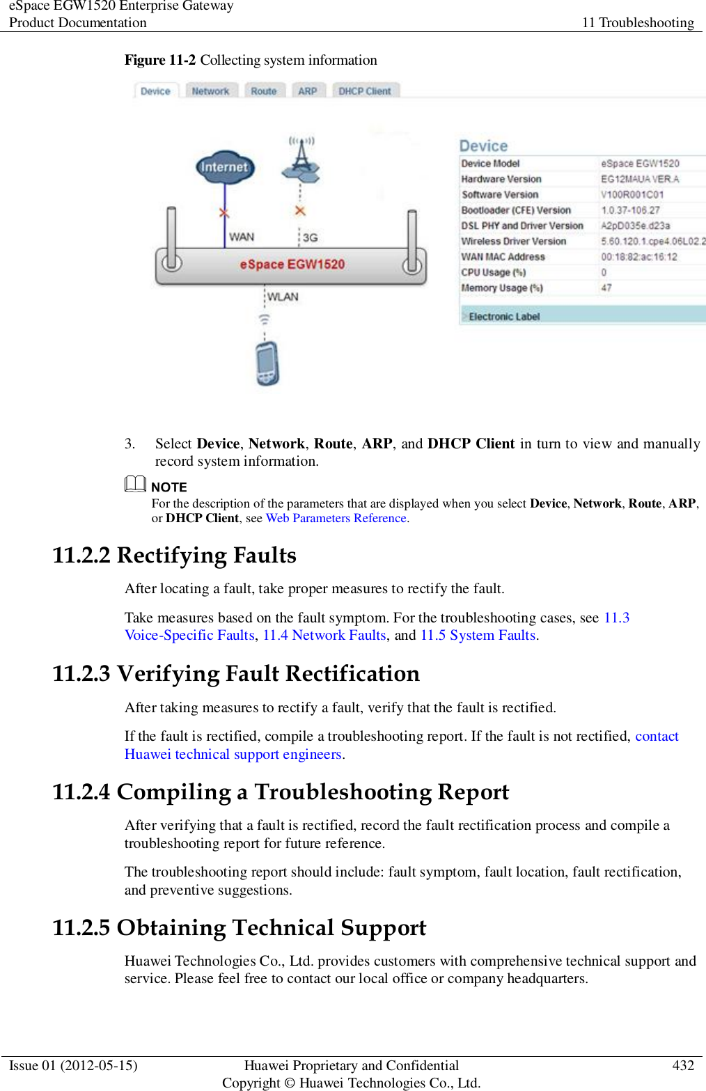 eSpace EGW1520 Enterprise Gateway Product Documentation 11 Troubleshooting  Issue 01 (2012-05-15) Huawei Proprietary and Confidential                                     Copyright © Huawei Technologies Co., Ltd. 432  Figure 11-2 Collecting system information   3. Select Device, Network, Route, ARP, and DHCP Client in turn to view and manually record system information.    For the description of the parameters that are displayed when you select Device, Network, Route, ARP, or DHCP Client, see Web Parameters Reference. 11.2.2 Rectifying Faults After locating a fault, take proper measures to rectify the fault. Take measures based on the fault symptom. For the troubleshooting cases, see 11.3 Voice-Specific Faults, 11.4 Network Faults, and 11.5 System Faults. 11.2.3 Verifying Fault Rectification After taking measures to rectify a fault, verify that the fault is rectified. If the fault is rectified, compile a troubleshooting report. If the fault is not rectified, contact Huawei technical support engineers. 11.2.4 Compiling a Troubleshooting Report After verifying that a fault is rectified, record the fault rectification process and compile a troubleshooting report for future reference. The troubleshooting report should include: fault symptom, fault location, fault rectification, and preventive suggestions. 11.2.5 Obtaining Technical Support Huawei Technologies Co., Ltd. provides customers with comprehensive technical support and service. Please feel free to contact our local office or company headquarters. 