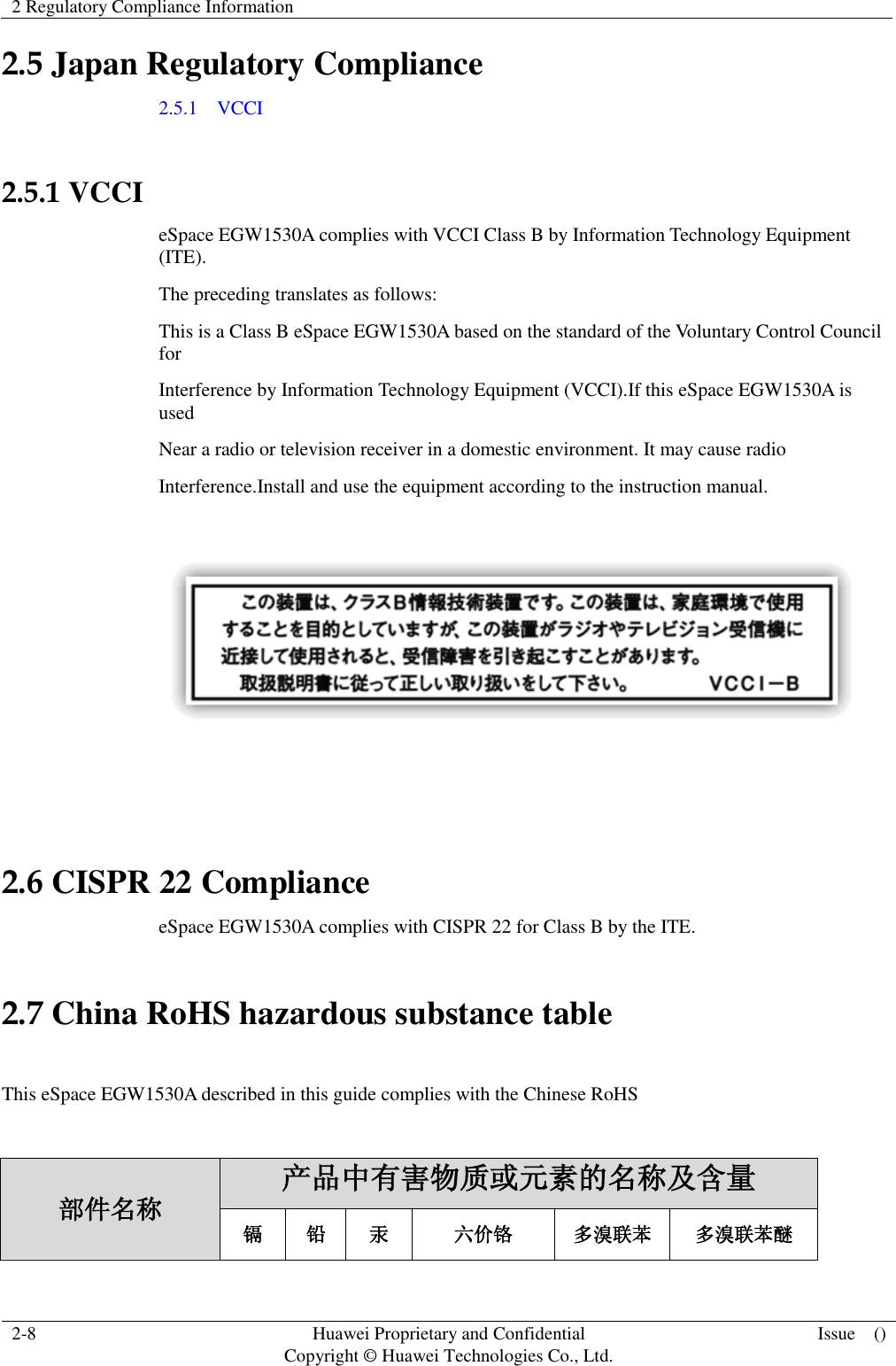 2 Regulatory Compliance Information    2-8 Huawei Proprietary and Confidential                                     Copyright © Huawei Technologies Co., Ltd. Issue    ()  2.5 Japan Regulatory Compliance 2.5.1    VCCI  2.5.1 VCCI eSpace EGW1530A complies with VCCI Class B by Information Technology Equipment (ITE). The preceding translates as follows: This is a Class B eSpace EGW1530A based on the standard of the Voluntary Control Council for Interference by Information Technology Equipment (VCCI).If this eSpace EGW1530A is used Near a radio or television receiver in a domestic environment. It may cause radio Interference.Install and use the equipment according to the instruction manual.     2.6 CISPR 22 Compliance eSpace EGW1530A complies with CISPR 22 for Class B by the ITE. 2.7 China RoHS hazardous substance table  This eSpace EGW1530A described in this guide complies with the Chinese RoHS  部件名称 产品中有害物质或元素的名称及含量 镉 铅 汞 六价铬 多溴联苯 多溴联苯醚 