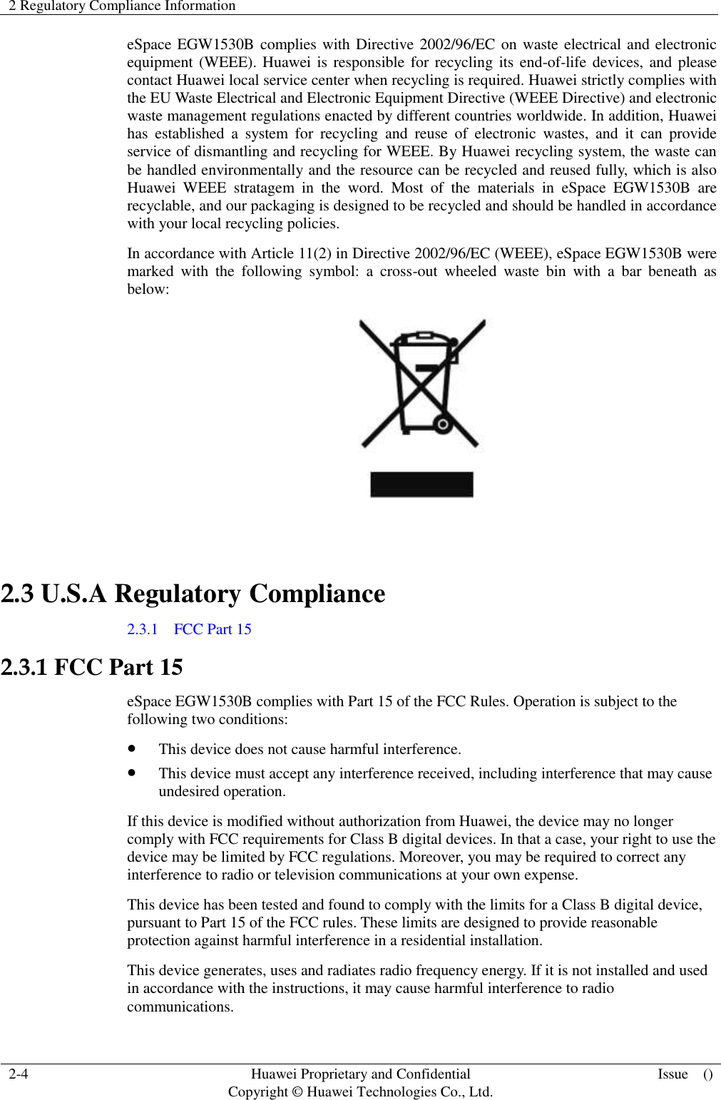 2 Regulatory Compliance Information    2-4 Huawei Proprietary and Confidential                                     Copyright © Huawei Technologies Co., Ltd. Issue    ()  eSpace EGW1530B complies with Directive 2002/96/EC on waste electrical and electronic equipment (WEEE). Huawei is responsible for recycling its end-of-life devices, and  please contact Huawei local service center when recycling is required. Huawei strictly complies with the EU Waste Electrical and Electronic Equipment Directive (WEEE Directive) and electronic waste management regulations enacted by different countries worldwide. In addition, Huawei has  established  a  system  for  recycling  and  reuse  of  electronic  wastes,  and  it  can  provide service of dismantling and recycling for WEEE. By Huawei recycling system, the waste can be handled environmentally and the resource can be recycled and reused fully, which is also Huawei  WEEE  stratagem  in  the  word.  Most  of  the  materials  in  eSpace  EGW1530B  are recyclable, and our packaging is designed to be recycled and should be handled in accordance with your local recycling policies.   In accordance with Article 11(2) in Directive 2002/96/EC (WEEE), eSpace EGW1530B were marked  with  the  following  symbol:  a  cross-out  wheeled  waste  bin  with  a  bar  beneath  as below:   2.3 U.S.A Regulatory Compliance 2.3.1    FCC Part 15 2.3.1 FCC Part 15 eSpace EGW1530B complies with Part 15 of the FCC Rules. Operation is subject to the following two conditions:  This device does not cause harmful interference.  This device must accept any interference received, including interference that may cause undesired operation. If this device is modified without authorization from Huawei, the device may no longer comply with FCC requirements for Class B digital devices. In that a case, your right to use the device may be limited by FCC regulations. Moreover, you may be required to correct any interference to radio or television communications at your own expense. This device has been tested and found to comply with the limits for a Class B digital device, pursuant to Part 15 of the FCC rules. These limits are designed to provide reasonable protection against harmful interference in a residential installation. This device generates, uses and radiates radio frequency energy. If it is not installed and used in accordance with the instructions, it may cause harmful interference to radio communications. 