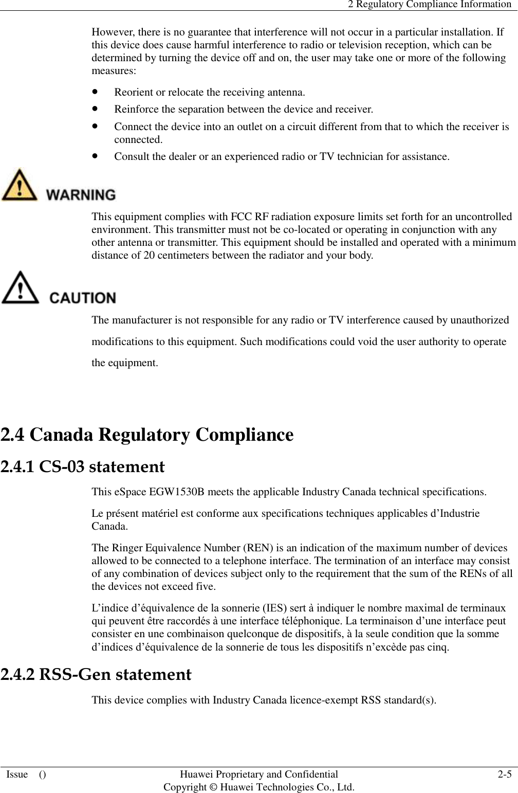   2 Regulatory Compliance Information  Issue    () Huawei Proprietary and Confidential                                     Copyright © Huawei Technologies Co., Ltd. 2-5  However, there is no guarantee that interference will not occur in a particular installation. If this device does cause harmful interference to radio or television reception, which can be determined by turning the device off and on, the user may take one or more of the following measures:  Reorient or relocate the receiving antenna.  Reinforce the separation between the device and receiver.  Connect the device into an outlet on a circuit different from that to which the receiver is connected.  Consult the dealer or an experienced radio or TV technician for assistance.  This equipment complies with FCC RF radiation exposure limits set forth for an uncontrolled environment. This transmitter must not be co-located or operating in conjunction with any other antenna or transmitter. This equipment should be installed and operated with a minimum distance of 20 centimeters between the radiator and your body.    The manufacturer is not responsible for any radio or TV interference caused by unauthorized modifications to this equipment. Such modifications could void the user authority to operate the equipment.  2.4 Canada Regulatory Compliance 2.4.1 CS-03 statement This eSpace EGW1530B meets the applicable Industry Canada technical specifications.   Le présent matériel est conforme aux specifications techniques applicables d’Industrie Canada. The Ringer Equivalence Number (REN) is an indication of the maximum number of devices allowed to be connected to a telephone interface. The termination of an interface may consist of any combination of devices subject only to the requirement that the sum of the RENs of all the devices not exceed five.   L’indice d’équivalence de la sonnerie (IES) sert à indiquer le nombre maximal de terminaux qui peuvent être raccordés à une interface téléphonique. La terminaison d’une interface peut consister en une combinaison quelconque de dispositifs, à la seule condition que la somme d’indices d’équivalence de la sonnerie de tous les dispositifs n’excède pas cinq. 2.4.2 RSS-Gen statement This device complies with Industry Canada licence-exempt RSS standard(s). 