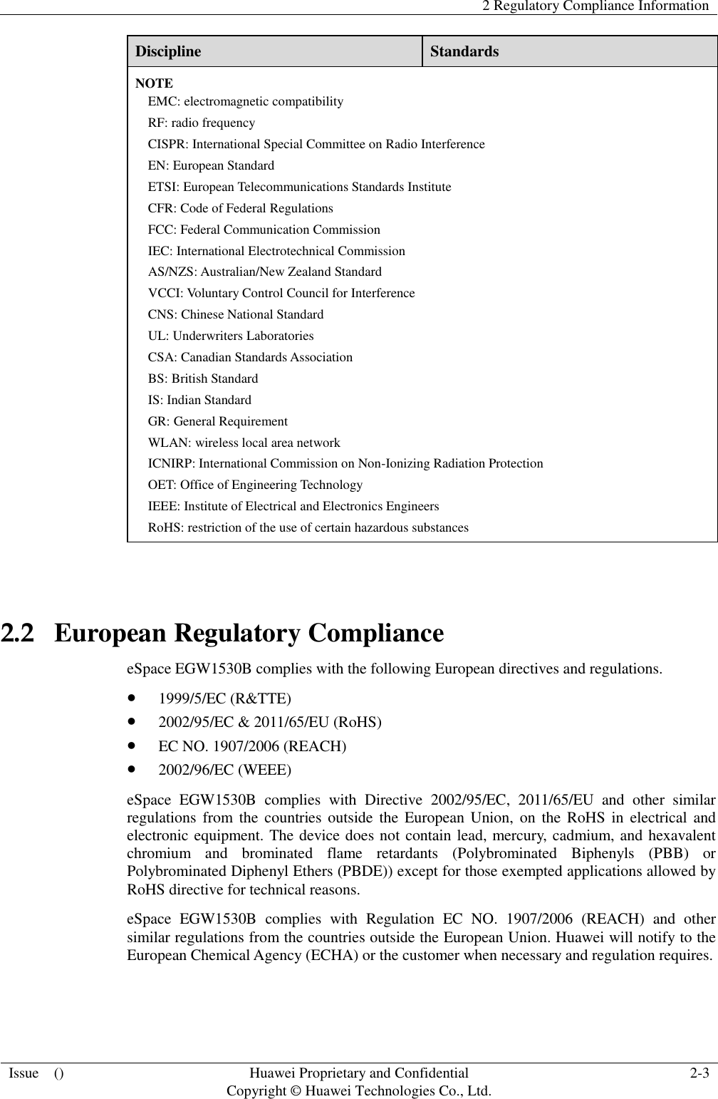   2 Regulatory Compliance Information  Issue    () Huawei Proprietary and Confidential                                     Copyright © Huawei Technologies Co., Ltd. 2-3  Discipline Standards NOTE EMC: electromagnetic compatibility RF: radio frequency CISPR: International Special Committee on Radio Interference EN: European Standard ETSI: European Telecommunications Standards Institute CFR: Code of Federal Regulations FCC: Federal Communication Commission IEC: International Electrotechnical Commission AS/NZS: Australian/New Zealand Standard VCCI: Voluntary Control Council for Interference CNS: Chinese National Standard UL: Underwriters Laboratories CSA: Canadian Standards Association BS: British Standard IS: Indian Standard GR: General Requirement WLAN: wireless local area network ICNIRP: International Commission on Non-Ionizing Radiation Protection OET: Office of Engineering Technology IEEE: Institute of Electrical and Electronics Engineers RoHS: restriction of the use of certain hazardous substances  2.2   European Regulatory Compliance eSpace EGW1530B complies with the following European directives and regulations.  1999/5/EC (R&amp;TTE)  2002/95/EC &amp; 2011/65/EU (RoHS)  EC NO. 1907/2006 (REACH)  2002/96/EC (WEEE) eSpace  EGW1530B  complies  with  Directive  2002/95/EC,  2011/65/EU  and  other  similar regulations from  the  countries  outside  the  European Union, on the RoHS in electrical and electronic equipment. The device does not contain lead, mercury, cadmium, and hexavalent chromium  and  brominated  flame  retardants  (Polybrominated  Biphenyls  (PBB)  or Polybrominated Diphenyl Ethers (PBDE)) except for those exempted applications allowed by RoHS directive for technical reasons.   eSpace  EGW1530B  complies  with  Regulation  EC  NO.  1907/2006  (REACH)  and  other similar regulations from the countries outside the European Union. Huawei will notify to the European Chemical Agency (ECHA) or the customer when necessary and regulation requires.  