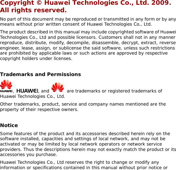 Copyright © Huawei Technologies Co., Ltd. 2009. All rights reserved. No part of this document may be reproduced or transmitted in any form or by any means without prior written consent of Huawei Technologies Co., Ltd. The product described in this manual may include copyrighted software of Huawei Technologies Co., Ltd and possible licensors. Customers shall not in any manner reproduce, distribute, modify, decompile, disassemble, decrypt, extract, reverse engineer, lease, assign, or sublicense the said software, unless such restrictions are prohibited by applicable laws or such actions are approved by respective copyright holders under licenses.  Trademarks and Permissions ,  , and    are trademarks or registered trademarks of Huawei Technologies Co., Ltd. Other trademarks, product, service and company names mentioned are the property of their respective owners.  Notice Some features of the product and its accessories described herein rely on the software installed, capacities and settings of local network, and may not be activated or may be limited by local network operators or network service providers. Thus the descriptions herein may not exactly match the product or its accessories you purchase. Huawei Technologies Co., Ltd reserves the right to change or modify any information or specifications contained in this manual without prior notice or 