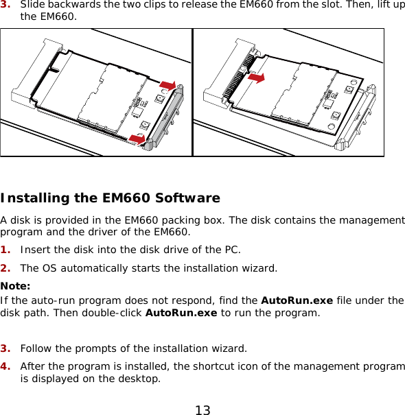 3.  Slide backwards the two clips to release the EM660 from the slot. Then, lift up the EM660.     Installing the EM660 Software A disk is provided in the EM660 packing box. The disk contains the management program and the driver of the EM660. 1.  Insert the disk into the disk drive of the PC. 2.  The OS automatically starts the installation wizard. Note:  If the auto-run program does not respond, find the AutoRun.exe file under the disk path. Then double-click AutoRun.exe to run the program.  3.  Follow the prompts of the installation wizard. 4.  After the program is installed, the shortcut icon of the management program is displayed on the desktop. 13 
