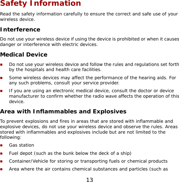 13 Safety Information Read the safety information carefully to ensure the correct and safe use of your wireless device. Interference Do not use your wireless device if using the device is prohibited or when it causes danger or interference with electric devices. Medical Device  Do not use your wireless device and follow the rules and regulations set forth by the hospitals and health care facilities.  Some wireless devices may affect the performance of the hearing aids. For any such problems, consult your service provider.  If you are using an electronic medical device, consult the doctor or device manufacturer to confirm whether the radio wave affects the operation of this device. Area with Inflammables and Explosives To prevent explosions and fires in areas that are stored with inflammable and explosive devices, do not use your wireless device and observe the rules. Areas stored with inflammables and explosives include but are not limited to the following:  Gas station  Fuel depot (such as the bunk below the deck of a ship)  Container/Vehicle for storing or transporting fuels or chemical products  Area where the air contains chemical substances and particles (such as 