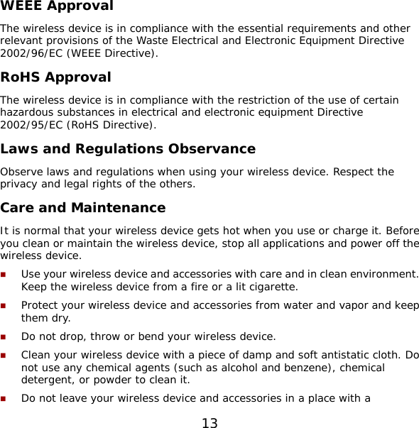 13 WEEE Approval The wireless device is in compliance with the essential requirements and other relevant provisions of the Waste Electrical and Electronic Equipment Directive 2002/96/EC (WEEE Directive). RoHS Approval The wireless device is in compliance with the restriction of the use of certain hazardous substances in electrical and electronic equipment Directive 2002/95/EC (RoHS Directive). Laws and Regulations Observance Observe laws and regulations when using your wireless device. Respect the privacy and legal rights of the others. Care and Maintenance It is normal that your wireless device gets hot when you use or charge it. Before you clean or maintain the wireless device, stop all applications and power off the wireless device.  Use your wireless device and accessories with care and in clean environment. Keep the wireless device from a fire or a lit cigarette.  Protect your wireless device and accessories from water and vapor and keep them dry.  Do not drop, throw or bend your wireless device.  Clean your wireless device with a piece of damp and soft antistatic cloth. Do not use any chemical agents (such as alcohol and benzene), chemical detergent, or powder to clean it.  Do not leave your wireless device and accessories in a place with a 