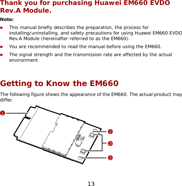 Thank you for purchasing Huawei EM660 EVDO Rev.A Module. Note:   This manual briefly describes the preparation, the process for installing/uninstalling, and safety precautions for using Huawei EM660 EVDO Rev.A Module (hereinafter referred to as the EM660).  You are recommended to read the manual before using the EM660.  The signal strength and the transmission rate are affected by the actual environment.  Getting to Know the EM660 The following figure shows the appearance of the EM660. The actual product may differ.  1322  13 