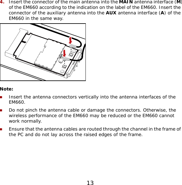 4.  Insert the connector of the main antenna into the MAIN antenna interface (M) of the EM660 according to the indication on the label of the EM660. Insert the connector of the auxiliary antenna into the AUX antenna interface (A) of the EM660 in the same way.  Note:  Insert the antenna connectors vertically into the antenna interfaces of the EM660.  Do not pinch the antenna cable or damage the connectors. Otherwise, the wireless performance of the EM660 may be reduced or the EM660 cannot work normally.  Ensure that the antenna cables are routed through the channel in the frame of the PC and do not lay across the raised edges of the frame.  13 