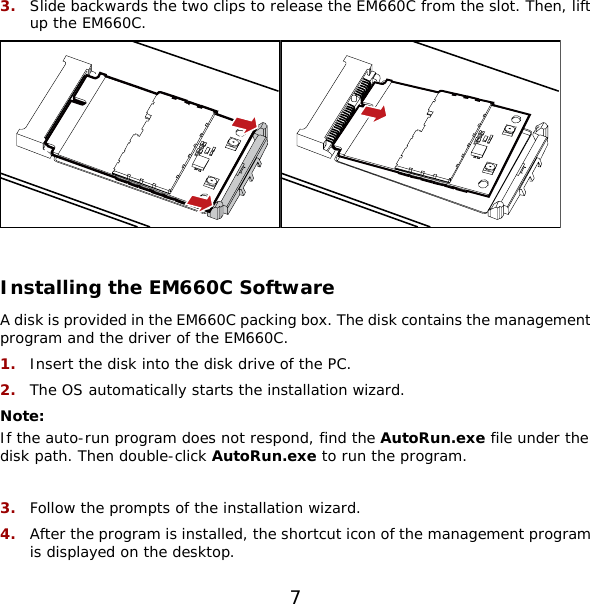 7 3.  Slide backwards the two clips to release the EM660C from the slot. Then, lift up the EM660C.      Installing the EM660C Software A disk is provided in the EM660C packing box. The disk contains the management program and the driver of the EM660C. 1.  Insert the disk into the disk drive of the PC. 2.  The OS automatically starts the installation wizard. Note:  If the auto-run program does not respond, find the AutoRun.exe file under the disk path. Then double-click AutoRun.exe to run the program.  3.  Follow the prompts of the installation wizard. 4.  After the program is installed, the shortcut icon of the management program is displayed on the desktop. 