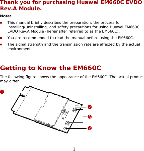 1 Thank you for purchasing Huawei EM660C EVDO Rev.A Module. Note:   This manual briefly describes the preparation, the process for installing/uninstalling, and safety precautions for using Huawei EM660C EVDO Rev.A Module (hereinafter referred to as the EM660C).  You are recommended to read the manual before using the EM660C.  The signal strength and the transmission rate are affected by the actual environment.  Getting to Know the EM660C The following figure shows the appearance of the EM660C. The actual product may differ.  1322  