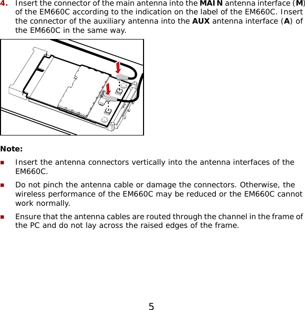 5 4.  Insert the connector of the main antenna into the MAIN antenna interface (M) of the EM660C according to the indication on the label of the EM660C. Insert the connector of the auxiliary antenna into the AUX antenna interface (A) of the EM660C in the same way.  Note:  Insert the antenna connectors vertically into the antenna interfaces of the EM660C.  Do not pinch the antenna cable or damage the connectors. Otherwise, the wireless performance of the EM660C may be reduced or the EM660C cannot work normally.  Ensure that the antenna cables are routed through the channel in the frame of the PC and do not lay across the raised edges of the frame.  
