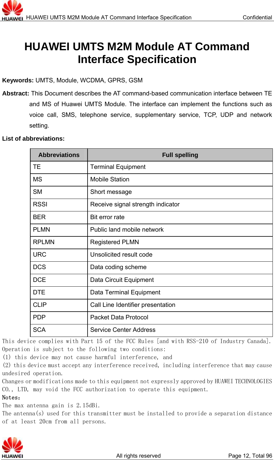  HUAWEI UMTS M2M Module AT Command Interface Specification  Confidential   All rights reserved  Page 12, Total 96 HUAWEI UMTS M2M Module AT Command   Interface Specification Keywords: UMTS, Module, WCDMA, GPRS, GSM Abstract: This Document describes the AT command-based communication interface between TE and MS of Huawei UMTS Module. The interface can implement the functions such as voice call, SMS, telephone service, supplementary service, TCP, UDP and network setting.   List of abbreviations:   Abbreviations  Full spelling TE Terminal Equipment MS Mobile Station SM Short message RSSI  Receive signal strength indicator BER Bit error rate PLMN  Public land mobile network RPLMN Registered PLMN URC  Unsolicited result code DCS  Data coding scheme DCE  Data Circuit Equipment DTE  Data Terminal Equipment CLIP  Call Line Identifier presentation PDP Packet Data Protocol SCA Service Center Address This device complies with Part 15 of the FCC Rules [and with RSS-210 of Industry Canada]. Operation is subject to the following two conditions: (1) this device may not cause harmful interference, and  (2) this device must accept any interference received, including interference that may cause undesired operation. Changes or modifications made to this equipment not expressly approved by HUAWEI TECHNOLOGIES CO., LTD. may void the FCC authorization to operate this equipment. Notes： The max antenna gain is 2.15dBi.  The antenna(s) used for this transmitter must be installed to provide a separation distance of at least 20cm from all persons. 