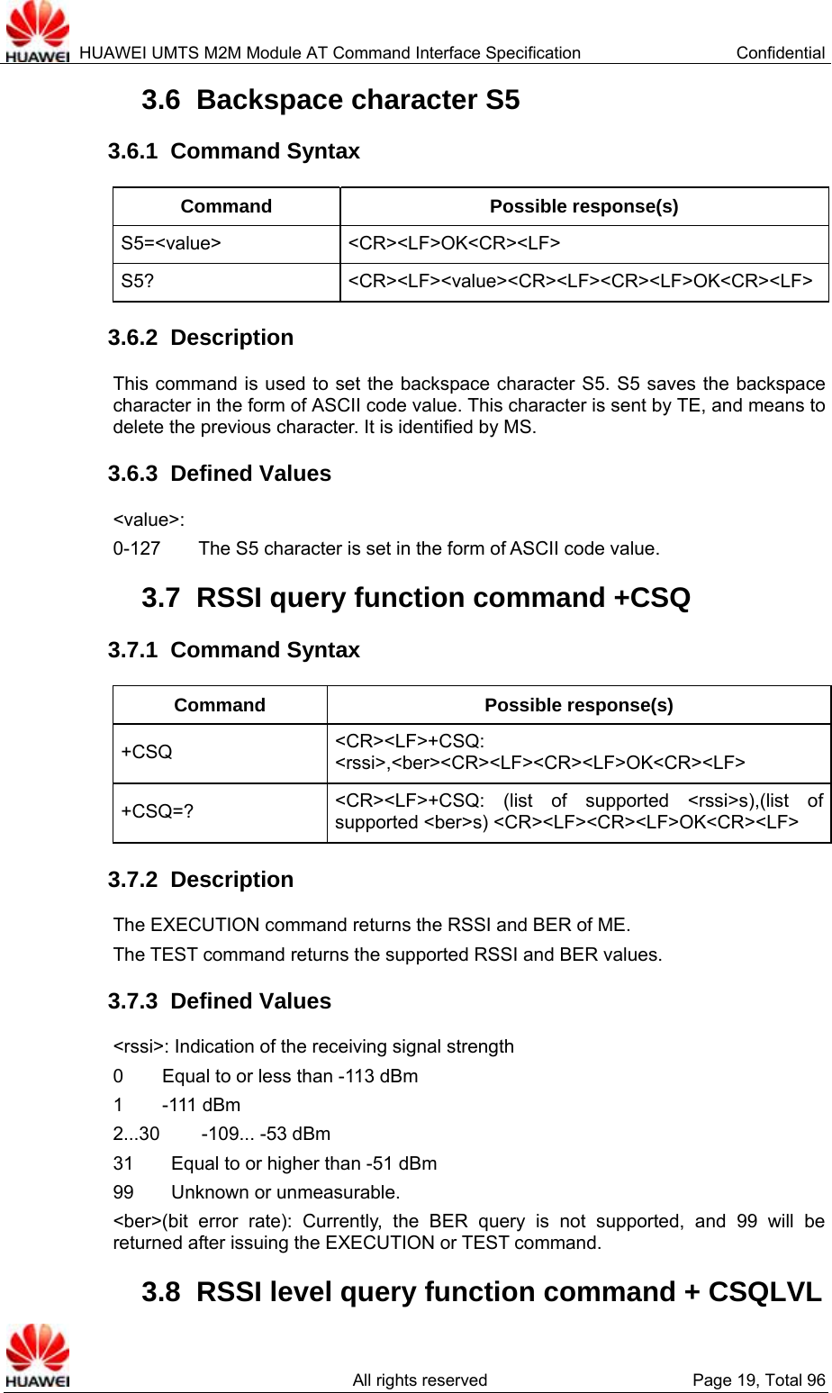  HUAWEI UMTS M2M Module AT Command Interface Specification  Confidential   All rights reserved  Page 19, Total 96 3.6  Backspace character S5 3.6.1  Command Syntax Command Possible response(s) S5=&lt;value&gt; &lt;CR&gt;&lt;LF&gt;OK&lt;CR&gt;&lt;LF&gt; S5? &lt;CR&gt;&lt;LF&gt;&lt;value&gt;&lt;CR&gt;&lt;LF&gt;&lt;CR&gt;&lt;LF&gt;OK&lt;CR&gt;&lt;LF&gt;3.6.2  Description This command is used to set the backspace character S5. S5 saves the backspace character in the form of ASCII code value. This character is sent by TE, and means to delete the previous character. It is identified by MS.   3.6.3  Defined Values &lt;value&gt;:  0-127        The S5 character is set in the form of ASCII code value.   3.7  RSSI query function command +CSQ 3.7.1  Command Syntax Command Possible response(s) +CSQ  &lt;CR&gt;&lt;LF&gt;+CSQ: &lt;rssi&gt;,&lt;ber&gt;&lt;CR&gt;&lt;LF&gt;&lt;CR&gt;&lt;LF&gt;OK&lt;CR&gt;&lt;LF&gt; +CSQ=?  &lt;CR&gt;&lt;LF&gt;+CSQ: (list of supported &lt;rssi&gt;s),(list of supported &lt;ber&gt;s) &lt;CR&gt;&lt;LF&gt;&lt;CR&gt;&lt;LF&gt;OK&lt;CR&gt;&lt;LF&gt; 3.7.2  Description The EXECUTION command returns the RSSI and BER of ME.   The TEST command returns the supported RSSI and BER values.   3.7.3  Defined Values &lt;rssi&gt;: Indication of the receiving signal strength   0     Equal to or less than -113 dBm 1     -111 dBm 2...30     -109... -53 dBm 31        Equal to or higher than -51 dBm 99    Unknown or unmeasurable.  &lt;ber&gt;(bit error rate): Currently, the BER query is not supported, and 99 will be returned after issuing the EXECUTION or TEST command.   3.8  RSSI level query function command + CSQLVL   
