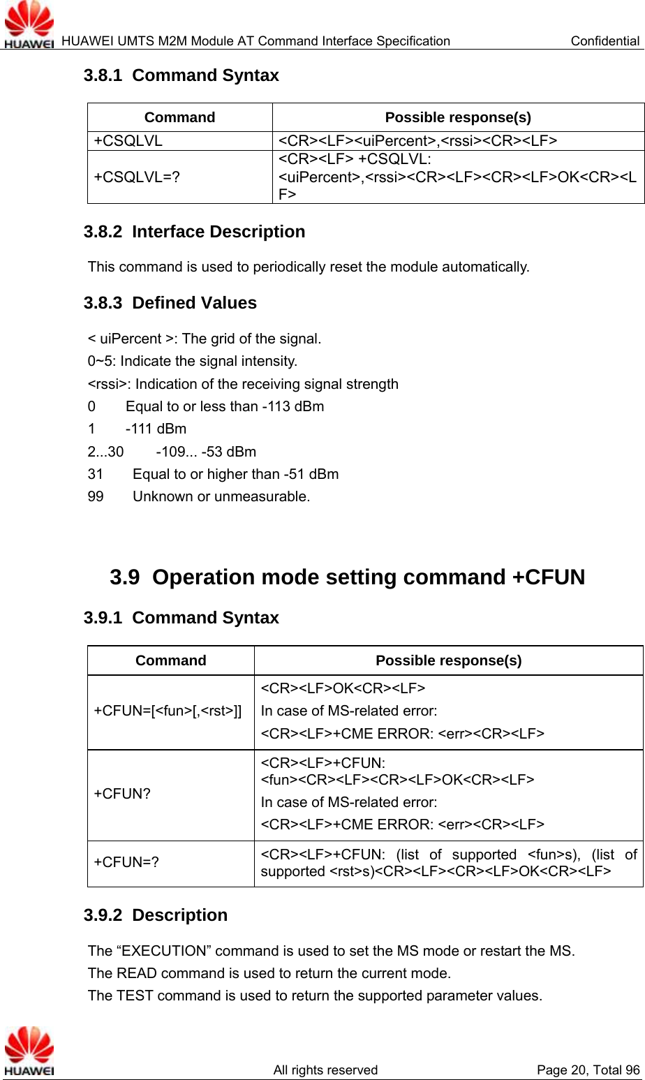  HUAWEI UMTS M2M Module AT Command Interface Specification  Confidential   All rights reserved  Page 20, Total 96 3.8.1  Command Syntax Command Possible response(s) +CSQLVL   &lt;CR&gt;&lt;LF&gt;&lt;uiPercent&gt;,&lt;rssi&gt;&lt;CR&gt;&lt;LF&gt; +CSQLVL=? &lt;CR&gt;&lt;LF&gt; +CSQLVL: &lt;uiPercent&gt;,&lt;rssi&gt;&lt;CR&gt;&lt;LF&gt;&lt;CR&gt;&lt;LF&gt;OK&lt;CR&gt;&lt;LF&gt; 3.8.2  Interface Description This command is used to periodically reset the module automatically. 3.8.3  Defined Values &lt; uiPercent &gt;: The grid of the signal.   0~5: Indicate the signal intensity. &lt;rssi&gt;: Indication of the receiving signal strength   0     Equal to or less than -113 dBm 1     -111 dBm 2...30     -109... -53 dBm 31        Equal to or higher than -51 dBm 99    Unknown or unmeasurable.   3.9  Operation mode setting command +CFUN 3.9.1  Command Syntax Command Possible response(s) +CFUN=[&lt;fun&gt;[,&lt;rst&gt;]] &lt;CR&gt;&lt;LF&gt;OK&lt;CR&gt;&lt;LF&gt; In case of MS-related error: &lt;CR&gt;&lt;LF&gt;+CME ERROR: &lt;err&gt;&lt;CR&gt;&lt;LF&gt; +CFUN?  &lt;CR&gt;&lt;LF&gt;+CFUN: &lt;fun&gt;&lt;CR&gt;&lt;LF&gt;&lt;CR&gt;&lt;LF&gt;OK&lt;CR&gt;&lt;LF&gt; In case of MS-related error: &lt;CR&gt;&lt;LF&gt;+CME ERROR: &lt;err&gt;&lt;CR&gt;&lt;LF&gt; +CFUN=?  &lt;CR&gt;&lt;LF&gt;+CFUN: (list of supported &lt;fun&gt;s), (list of supported &lt;rst&gt;s)&lt;CR&gt;&lt;LF&gt;&lt;CR&gt;&lt;LF&gt;OK&lt;CR&gt;&lt;LF&gt; 3.9.2  Description The “EXECUTION” command is used to set the MS mode or restart the MS.   The READ command is used to return the current mode.   The TEST command is used to return the supported parameter values.   