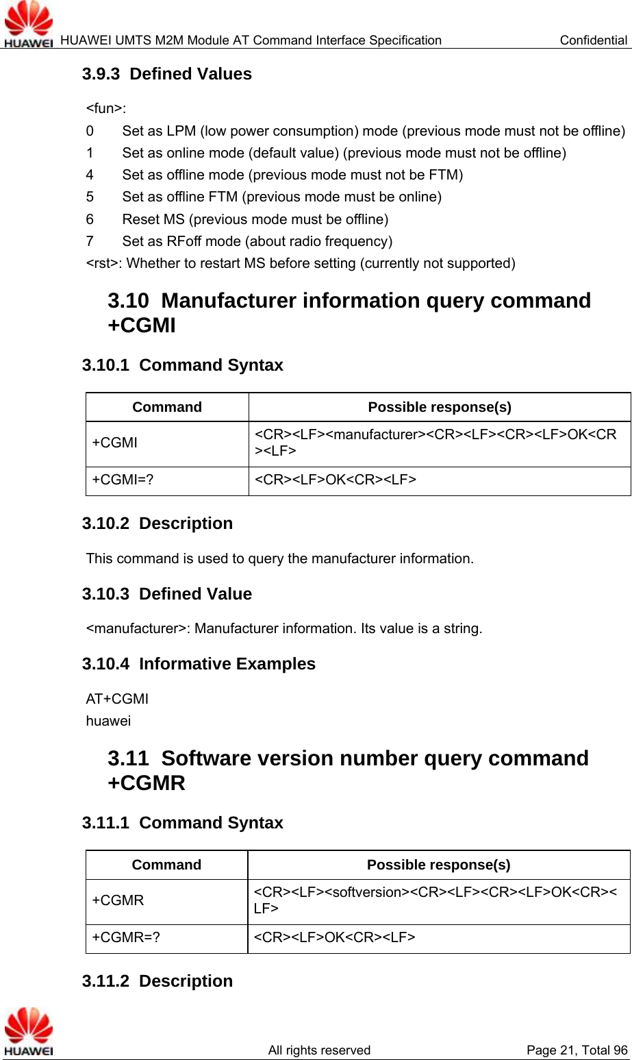  HUAWEI UMTS M2M Module AT Command Interface Specification  Confidential   All rights reserved  Page 21, Total 96 3.9.3  Defined Values &lt;fun&gt;:  0        Set as LPM (low power consumption) mode (previous mode must not be offline) 1        Set as online mode (default value) (previous mode must not be offline) 4        Set as offline mode (previous mode must not be FTM) 5        Set as offline FTM (previous mode must be online) 6        Reset MS (previous mode must be offline) 7    Set as RFoff mode (about radio frequency) &lt;rst&gt;: Whether to restart MS before setting (currently not supported) 3.10  Manufacturer information query command +CGMI 3.10.1  Command Syntax Command Possible response(s) +CGMI  &lt;CR&gt;&lt;LF&gt;&lt;manufacturer&gt;&lt;CR&gt;&lt;LF&gt;&lt;CR&gt;&lt;LF&gt;OK&lt;CR&gt;&lt;LF&gt; +CGMI=? &lt;CR&gt;&lt;LF&gt;OK&lt;CR&gt;&lt;LF&gt; 3.10.2  Description This command is used to query the manufacturer information.   3.10.3  Defined Value &lt;manufacturer&gt;: Manufacturer information. Its value is a string.   3.10.4  Informative Examples AT+CGMI huawei 3.11  Software version number query command +CGMR 3.11.1  Command Syntax Command Possible response(s) +CGMR  &lt;CR&gt;&lt;LF&gt;&lt;softversion&gt;&lt;CR&gt;&lt;LF&gt;&lt;CR&gt;&lt;LF&gt;OK&lt;CR&gt;&lt;LF&gt; +CGMR=? &lt;CR&gt;&lt;LF&gt;OK&lt;CR&gt;&lt;LF&gt; 3.11.2  Description 