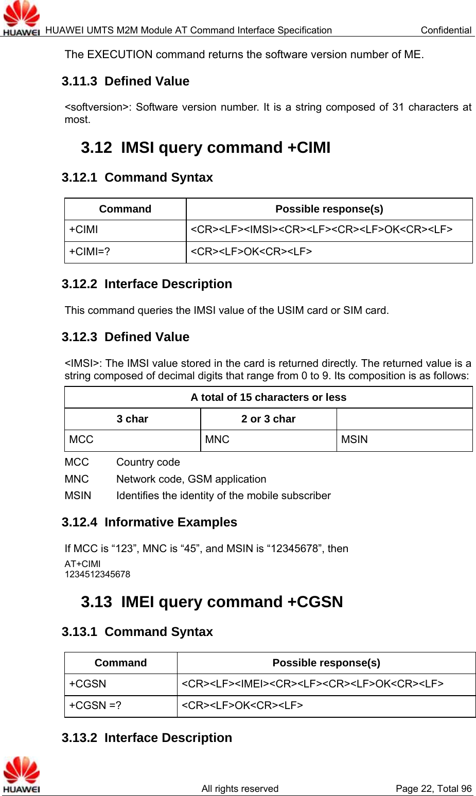  HUAWEI UMTS M2M Module AT Command Interface Specification  Confidential   All rights reserved  Page 22, Total 96 The EXECUTION command returns the software version number of ME.   3.11.3  Defined Value &lt;softversion&gt;: Software version number. It is a string composed of 31 characters at most.  3.12  IMSI query command +CIMI 3.12.1  Command Syntax Command Possible response(s) +CIMI &lt;CR&gt;&lt;LF&gt;&lt;IMSI&gt;&lt;CR&gt;&lt;LF&gt;&lt;CR&gt;&lt;LF&gt;OK&lt;CR&gt;&lt;LF&gt; +CIMI=? &lt;CR&gt;&lt;LF&gt;OK&lt;CR&gt;&lt;LF&gt; 3.12.2  Interface Description This command queries the IMSI value of the USIM card or SIM card. 3.12.3  Defined Value &lt;IMSI&gt;: The IMSI value stored in the card is returned directly. The returned value is a string composed of decimal digits that range from 0 to 9. Its composition is as follows:   A total of 15 characters or less 3 char  2 or 3 char   MCC MNC MSIN MCC    Country code MNC      Network code, GSM application   MSIN    Identifies the identity of the mobile subscriber 3.12.4  Informative Examples If MCC is “123”, MNC is “45”, and MSIN is “12345678”, then   AT+CIMI 1234512345678 3.13  IMEI query command +CGSN 3.13.1  Command Syntax Command Possible response(s) +CGSN &lt;CR&gt;&lt;LF&gt;&lt;IMEI&gt;&lt;CR&gt;&lt;LF&gt;&lt;CR&gt;&lt;LF&gt;OK&lt;CR&gt;&lt;LF&gt; +CGSN =?  &lt;CR&gt;&lt;LF&gt;OK&lt;CR&gt;&lt;LF&gt; 3.13.2  Interface Description 