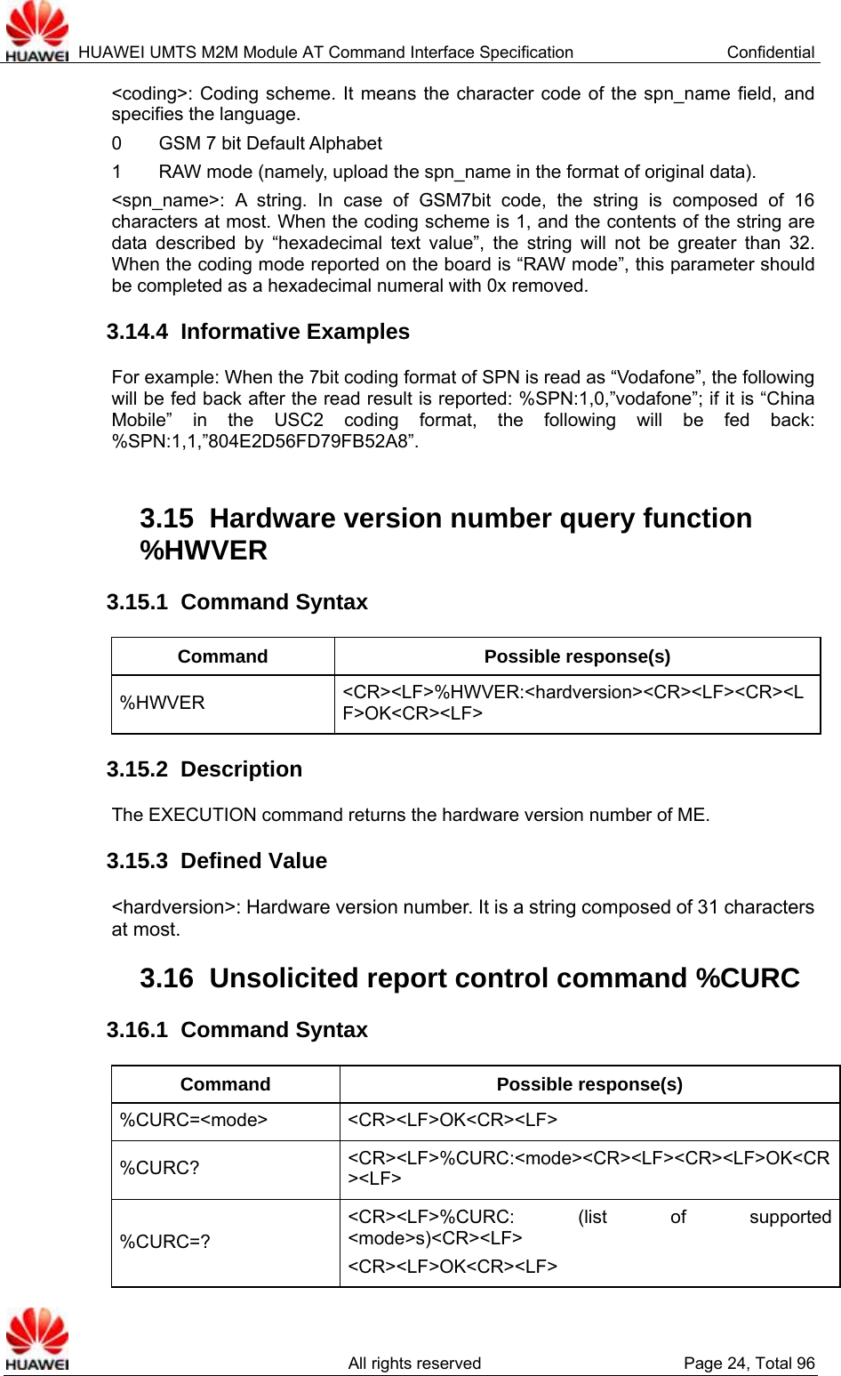  HUAWEI UMTS M2M Module AT Command Interface Specification  Confidential   All rights reserved  Page 24, Total 96 &lt;coding&gt;: Coding scheme. It means the character code of the spn_name field, and specifies the language.   0    GSM 7 bit Default Alphabet 1    RAW mode (namely, upload the spn_name in the format of original data).   &lt;spn_name&gt;: A string. In case of GSM7bit code, the string is composed of 16 characters at most. When the coding scheme is 1, and the contents of the string are data described by “hexadecimal text value”, the string will not be greater than 32. When the coding mode reported on the board is “RAW mode”, this parameter should be completed as a hexadecimal numeral with 0x removed.   3.14.4  Informative Examples For example: When the 7bit coding format of SPN is read as “Vodafone”, the following will be fed back after the read result is reported: %SPN:1,0,”vodafone”; if it is “China Mobile” in the USC2 coding format, the following will be fed back: %SPN:1,1,”804E2D56FD79FB52A8”.  3.15  Hardware version number query function %HWVER  3.15.1  Command Syntax Command Possible response(s) %HWVER  &lt;CR&gt;&lt;LF&gt;%HWVER:&lt;hardversion&gt;&lt;CR&gt;&lt;LF&gt;&lt;CR&gt;&lt;LF&gt;OK&lt;CR&gt;&lt;LF&gt; 3.15.2  Description The EXECUTION command returns the hardware version number of ME.   3.15.3  Defined Value &lt;hardversion&gt;: Hardware version number. It is a string composed of 31 characters at most. 3.16  Unsolicited report control command %CURC   3.16.1  Command Syntax Command Possible response(s) %CURC=&lt;mode&gt; &lt;CR&gt;&lt;LF&gt;OK&lt;CR&gt;&lt;LF&gt; %CURC?  &lt;CR&gt;&lt;LF&gt;%CURC:&lt;mode&gt;&lt;CR&gt;&lt;LF&gt;&lt;CR&gt;&lt;LF&gt;OK&lt;CR&gt;&lt;LF&gt; %CURC=? &lt;CR&gt;&lt;LF&gt;%CURC: (list of supported &lt;mode&gt;s)&lt;CR&gt;&lt;LF&gt; &lt;CR&gt;&lt;LF&gt;OK&lt;CR&gt;&lt;LF&gt; 