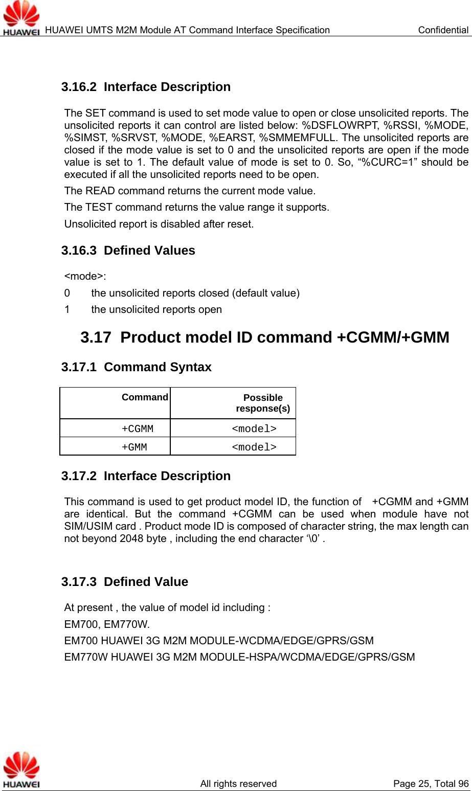  HUAWEI UMTS M2M Module AT Command Interface Specification  Confidential   All rights reserved  Page 25, Total 96  3.16.2  Interface Description The SET command is used to set mode value to open or close unsolicited reports. The unsolicited reports it can control are listed below: %DSFLOWRPT, %RSSI, %MODE, %SIMST, %SRVST, %MODE, %EARST, %SMMEMFULL. The unsolicited reports are closed if the mode value is set to 0 and the unsolicited reports are open if the mode value is set to 1. The default value of mode is set to 0. So, “%CURC=1” should be executed if all the unsolicited reports need to be open. The READ command returns the current mode value. The TEST command returns the value range it supports. Unsolicited report is disabled after reset. 3.16.3  Defined Values &lt;mode&gt;: 0        the unsolicited reports closed (default value) 1    the unsolicited reports open 3.17  Product model ID command +CGMM/+GMM   3.17.1  Command Syntax Command Possible response(s)+CGMM &lt;model&gt; +GMM &lt;model&gt; 3.17.2  Interface Description This command is used to get product model ID, the function of    +CGMM and +GMM are identical. But the command +CGMM can be used when module have not SIM/USIM card . Product mode ID is composed of character string, the max length can not beyond 2048 byte , including the end character ‘\0’ .    3.17.3  Defined Value At present , the value of model id including : EM700, EM770W. EM700 HUAWEI 3G M2M MODULE-WCDMA/EDGE/GPRS/GSM EM770W HUAWEI 3G M2M MODULE-HSPA/WCDMA/EDGE/GPRS/GSM 