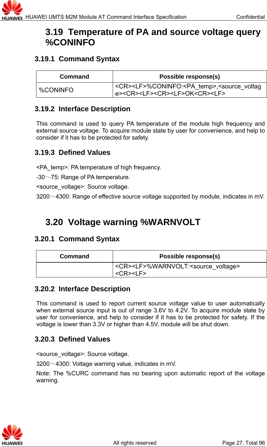  HUAWEI UMTS M2M Module AT Command Interface Specification  Confidential   All rights reserved  Page 27, Total 96 3.19  Temperature of PA and source voltage query %CONINFO  3.19.1  Command Syntax Command Possible response(s) %CONINFO  &lt;CR&gt;&lt;LF&gt;%CONINFO:&lt;PA_temp&gt;,&lt;source_voltage&gt;&lt;CR&gt;&lt;LF&gt;&lt;CR&gt;&lt;LF&gt;OK&lt;CR&gt;&lt;LF&gt; 3.19.2  Interface Description This command is used to query PA temperature of the module high frequency and external source voltage. To acquire module state by user for convenience, and help to consider if it has to be protected for safety. 3.19.3  Defined Values &lt;PA_temp&gt;: PA temperature of high frequency.   -30～75: Range of PA temperature. &lt;source_voltage&gt;: Source voltage. 3200～4300: Range of effective source voltage supported by module, indicates in mV.  3.20  Voltage warning %WARNVOLT   3.20.1  Command Syntax Command Possible response(s)  &lt;CR&gt;&lt;LF&gt;%WARNVOLT:&lt;source_voltage&gt; &lt;CR&gt;&lt;LF&gt; 3.20.2  Interface Description This command is used to report current source voltage value to user automatically when external source input is out of range 3.6V to 4.2V. To acquire module state by user for convenience, and help to consider if it has to be protected for safety. If the voltage is lower than 3.3V or higher than 4.5V, module will be shut down. 3.20.3  Defined Values &lt;source_voltage&gt;: Source voltage. 3200～4300: Voltage warning value, indicates in mV. Note: The %CURC command has no bearing upon automatic report of the voltage warning.  
