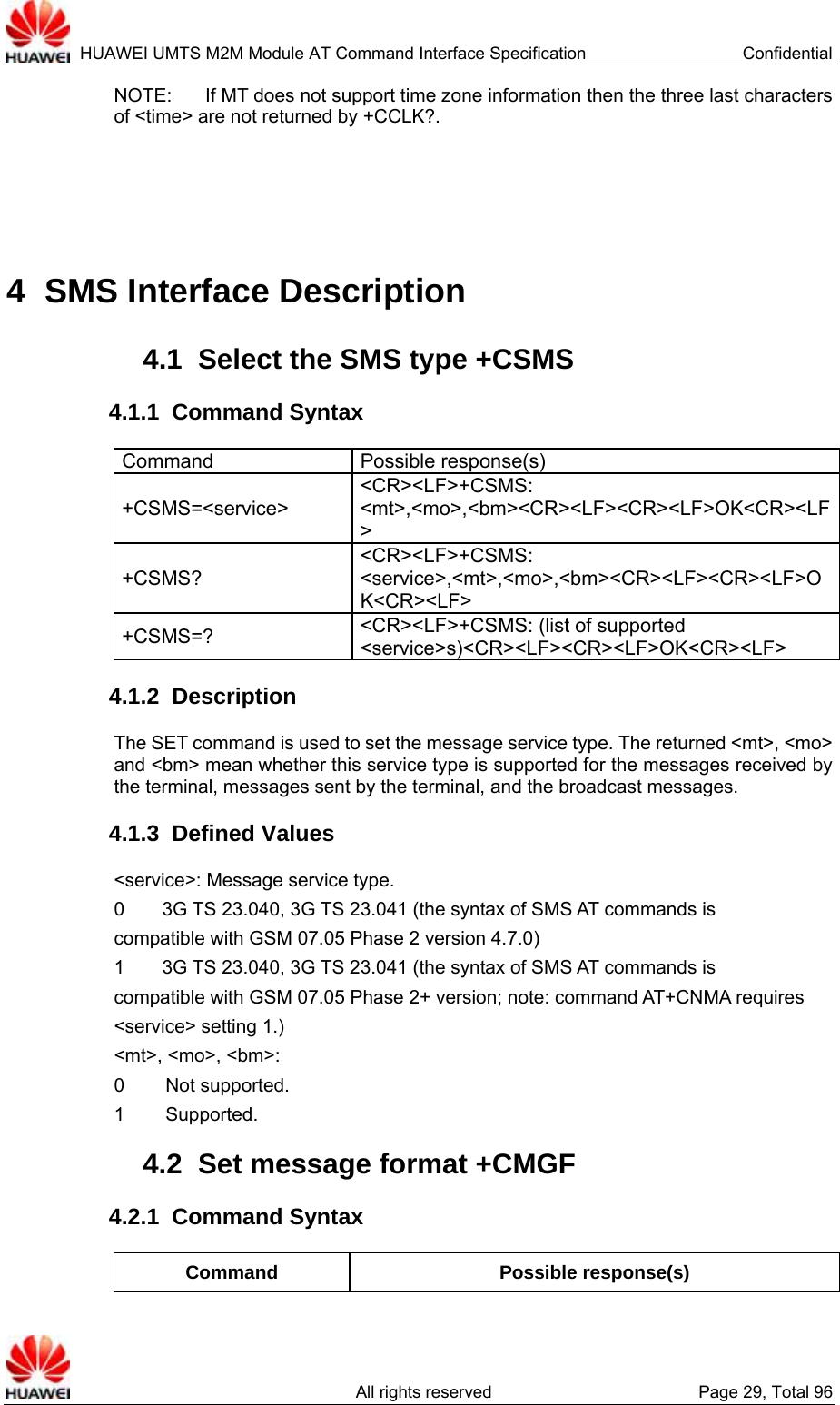  HUAWEI UMTS M2M Module AT Command Interface Specification  Confidential   All rights reserved  Page 29, Total 96 NOTE:  If MT does not support time zone information then the three last characters of &lt;time&gt; are not returned by +CCLK?.    4  SMS Interface Description 4.1  Select the SMS type +CSMS 4.1.1  Command Syntax Command Possible response(s) +CSMS=&lt;service&gt; &lt;CR&gt;&lt;LF&gt;+CSMS: &lt;mt&gt;,&lt;mo&gt;,&lt;bm&gt;&lt;CR&gt;&lt;LF&gt;&lt;CR&gt;&lt;LF&gt;OK&lt;CR&gt;&lt;LF&gt; +CSMS? &lt;CR&gt;&lt;LF&gt;+CSMS: &lt;service&gt;,&lt;mt&gt;,&lt;mo&gt;,&lt;bm&gt;&lt;CR&gt;&lt;LF&gt;&lt;CR&gt;&lt;LF&gt;OK&lt;CR&gt;&lt;LF&gt; +CSMS=?  &lt;CR&gt;&lt;LF&gt;+CSMS: (list of supported &lt;service&gt;s)&lt;CR&gt;&lt;LF&gt;&lt;CR&gt;&lt;LF&gt;OK&lt;CR&gt;&lt;LF&gt; 4.1.2  Description The SET command is used to set the message service type. The returned &lt;mt&gt;, &lt;mo&gt; and &lt;bm&gt; mean whether this service type is supported for the messages received by the terminal, messages sent by the terminal, and the broadcast messages.   4.1.3  Defined Values &lt;service&gt;: Message service type. 0        3G TS 23.040, 3G TS 23.041 (the syntax of SMS AT commands is compatible with GSM 07.05 Phase 2 version 4.7.0)   1        3G TS 23.040, 3G TS 23.041 (the syntax of SMS AT commands is compatible with GSM 07.05 Phase 2+ version; note: command AT+CNMA requires &lt;service&gt; setting 1.) &lt;mt&gt;, &lt;mo&gt;, &lt;bm&gt;:   0   Not  supported.   1   Supported.   4.2  Set message format +CMGF 4.2.1  Command Syntax Command Possible response(s) 