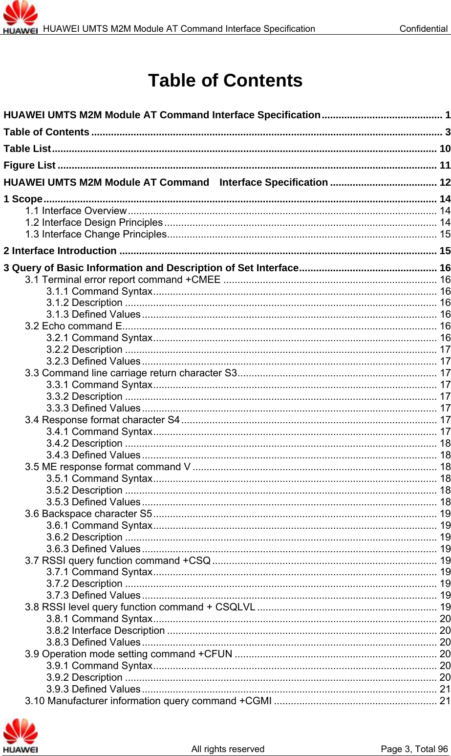  HUAWEI UMTS M2M Module AT Command Interface Specification  Confidential   All rights reserved  Page 3, Total 96 Table of Contents HUAWEI UMTS M2M Module AT Command Interface Specification........................................... 1 Table of Contents ............................................................................................................................. 3 Table List......................................................................................................................................... 10 Figure List ....................................................................................................................................... 11 HUAWEI UMTS M2M Module AT Command  Interface Specification ...................................... 12 1 Scope............................................................................................................................................ 14 1.1 Interface Overview.............................................................................................................. 14 1.2 Interface Design Principles .................................................................................................14 1.3 Interface Change Principles................................................................................................ 15 2 Interface Introduction ................................................................................................................. 15 3 Query of Basic Information and Description of Set Interface................................................. 16 3.1 Terminal error report command +CMEE ............................................................................ 16 3.1.1 Command Syntax..................................................................................................... 16 3.1.2 Description ...............................................................................................................16 3.1.3 Defined Values......................................................................................................... 16 3.2 Echo command E................................................................................................................ 16 3.2.1 Command Syntax..................................................................................................... 16 3.2.2 Description ...............................................................................................................17 3.2.3 Defined Values......................................................................................................... 17 3.3 Command line carriage return character S3....................................................................... 17 3.3.1 Command Syntax..................................................................................................... 17 3.3.2 Description ...............................................................................................................17 3.3.3 Defined Values......................................................................................................... 17 3.4 Response format character S4 ........................................................................................... 17 3.4.1 Command Syntax..................................................................................................... 17 3.4.2 Description ...............................................................................................................18 3.4.3 Defined Values......................................................................................................... 18 3.5 ME response format command V ....................................................................................... 18 3.5.1 Command Syntax..................................................................................................... 18 3.5.2 Description ...............................................................................................................18 3.5.3 Defined Values......................................................................................................... 18 3.6 Backspace character S5..................................................................................................... 19 3.6.1 Command Syntax..................................................................................................... 19 3.6.2 Description ...............................................................................................................19 3.6.3 Defined Values......................................................................................................... 19 3.7 RSSI query function command +CSQ ................................................................................ 19 3.7.1 Command Syntax..................................................................................................... 19 3.7.2 Description ...............................................................................................................19 3.7.3 Defined Values......................................................................................................... 19 3.8 RSSI level query function command + CSQLVL ................................................................ 19 3.8.1 Command Syntax..................................................................................................... 20 3.8.2 Interface Description ................................................................................................ 20 3.8.3 Defined Values......................................................................................................... 20 3.9 Operation mode setting command +CFUN ........................................................................ 20 3.9.1 Command Syntax..................................................................................................... 20 3.9.2 Description ...............................................................................................................20 3.9.3 Defined Values......................................................................................................... 21 3.10 Manufacturer information query command +CGMI .......................................................... 21 