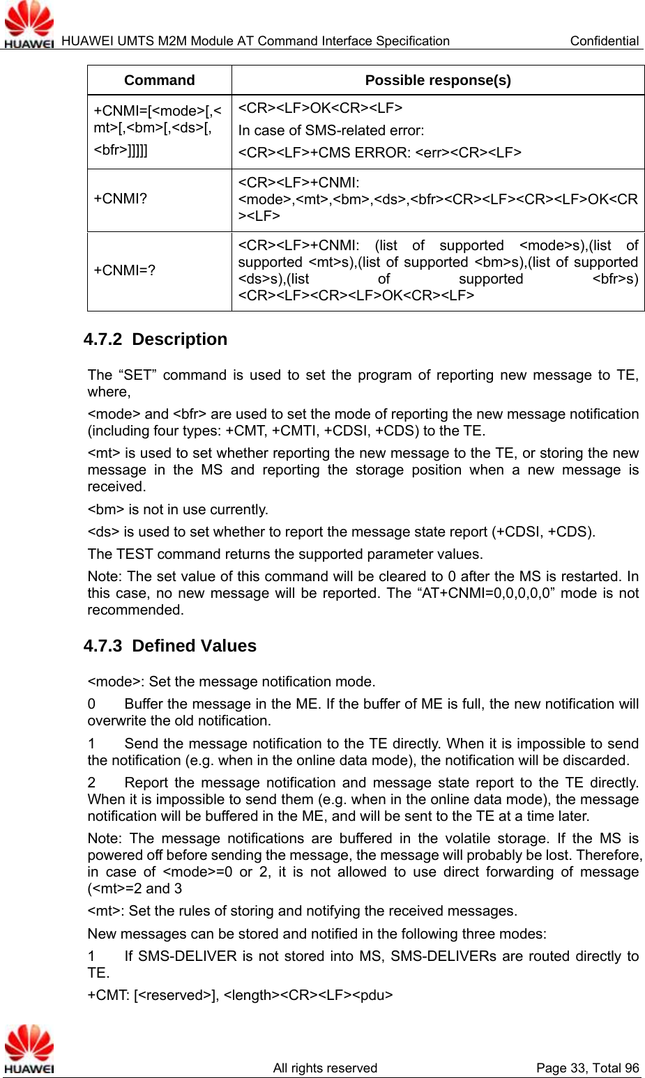  HUAWEI UMTS M2M Module AT Command Interface Specification  Confidential   All rights reserved  Page 33, Total 96 Command Possible response(s) +CNMI=[&lt;mode&gt;[,&lt;mt&gt;[,&lt;bm&gt;[,&lt;ds&gt;[, &lt;bfr&gt;]]]]] &lt;CR&gt;&lt;LF&gt;OK&lt;CR&gt;&lt;LF&gt; In case of SMS-related error:   &lt;CR&gt;&lt;LF&gt;+CMS ERROR: &lt;err&gt;&lt;CR&gt;&lt;LF&gt; +CNMI? &lt;CR&gt;&lt;LF&gt;+CNMI: &lt;mode&gt;,&lt;mt&gt;,&lt;bm&gt;,&lt;ds&gt;,&lt;bfr&gt;&lt;CR&gt;&lt;LF&gt;&lt;CR&gt;&lt;LF&gt;OK&lt;CR&gt;&lt;LF&gt; +CNMI=? &lt;CR&gt;&lt;LF&gt;+CNMI: (list of supported &lt;mode&gt;s),(list of supported &lt;mt&gt;s),(list of supported &lt;bm&gt;s),(list of supported &lt;ds&gt;s),(list of supported &lt;bfr&gt;s) &lt;CR&gt;&lt;LF&gt;&lt;CR&gt;&lt;LF&gt;OK&lt;CR&gt;&lt;LF&gt; 4.7.2  Description The “SET” command is used to set the program of reporting new message to TE, where,   &lt;mode&gt; and &lt;bfr&gt; are used to set the mode of reporting the new message notification (including four types: +CMT, +CMTI, +CDSI, +CDS) to the TE. &lt;mt&gt; is used to set whether reporting the new message to the TE, or storing the new message in the MS and reporting the storage position when a new message is received.  &lt;bm&gt; is not in use currently.   &lt;ds&gt; is used to set whether to report the message state report (+CDSI, +CDS).   The TEST command returns the supported parameter values.   Note: The set value of this command will be cleared to 0 after the MS is restarted. In this case, no new message will be reported. The “AT+CNMI=0,0,0,0,0” mode is not recommended.   4.7.3  Defined Values &lt;mode&gt;: Set the message notification mode. 0        Buffer the message in the ME. If the buffer of ME is full, the new notification will overwrite the old notification.   1        Send the message notification to the TE directly. When it is impossible to send the notification (e.g. when in the online data mode), the notification will be discarded.   2    Report the message notification and message state report to the TE directly. When it is impossible to send them (e.g. when in the online data mode), the message notification will be buffered in the ME, and will be sent to the TE at a time later.   Note: The message notifications are buffered in the volatile storage. If the MS is powered off before sending the message, the message will probably be lost. Therefore, in case of &lt;mode&gt;=0 or 2, it is not allowed to use direct forwarding of message (&lt;mt&gt;=2 and 3 &lt;mt&gt;: Set the rules of storing and notifying the received messages.   New messages can be stored and notified in the following three modes:   1    If SMS-DELIVER is not stored into MS, SMS-DELIVERs are routed directly to TE. +CMT: [&lt;reserved&gt;], &lt;length&gt;&lt;CR&gt;&lt;LF&gt;&lt;pdu&gt; 