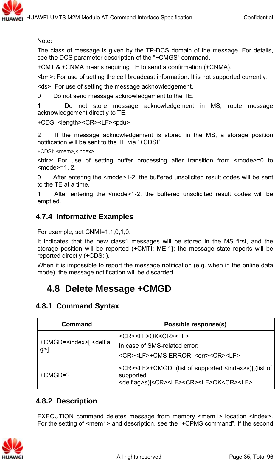  HUAWEI UMTS M2M Module AT Command Interface Specification  Confidential   All rights reserved  Page 35, Total 96  Note: The class of message is given by the TP-DCS domain of the message. For details, see the DCS parameter description of the “+CMGS” command.   +CMT &amp; +CNMA means requiring TE to send a confirmation (+CNMA).   &lt;bm&gt;: For use of setting the cell broadcast information. It is not supported currently.   &lt;ds&gt;: For use of setting the message acknowledgement. 0        Do not send message acknowledgement to the TE. 1    Do not store message acknowledgement in MS, route message acknowledgement directly to TE. +CDS: &lt;length&gt;&lt;CR&gt;&lt;LF&gt;&lt;pdu&gt; 2    If the message acknowledgement is stored in the MS, a storage position notification will be sent to the TE via “+CDSI”.   +CDSI: &lt;mem&gt;,&lt;index&gt; &lt;bfr&gt;: For use of setting buffer processing after transition from &lt;mode&gt;=0 to &lt;mode&gt;=1, 2. 0        After entering the &lt;mode&gt;1-2, the buffered unsolicited result codes will be sent to the TE at a time.   1    After entering the &lt;mode&gt;1-2, the buffered unsolicited result codes will be emptied.  4.7.4  Informative Examples For example, set CNMI=1,1,0,1,0. It indicates that the new class1 messages will be stored in the MS first, and the storage position will be reported (+CMTI: ME,1}; the message state reports will be reported directly (+CDS: ). When it is impossible to report the message notification (e.g. when in the online data mode), the message notification will be discarded.   4.8  Delete Message +CMGD 4.8.1  Command Syntax Command Possible response(s) +CMGD=&lt;index&gt;[,&lt;delflag&gt;] &lt;CR&gt;&lt;LF&gt;OK&lt;CR&gt;&lt;LF&gt; In case of SMS-related error:   &lt;CR&gt;&lt;LF&gt;+CMS ERROR: &lt;err&gt;&lt;CR&gt;&lt;LF&gt; +CMGD=? &lt;CR&gt;&lt;LF&gt;+CMGD: (list of supported &lt;index&gt;s)[,(list of supported &lt;delflag&gt;s)]&lt;CR&gt;&lt;LF&gt;&lt;CR&gt;&lt;LF&gt;OK&lt;CR&gt;&lt;LF&gt; 4.8.2  Description EXECUTION command deletes message from memory &lt;mem1&gt; location &lt;index&gt;. For the setting of &lt;mem1&gt; and description, see the “+CPMS command”. If the second 