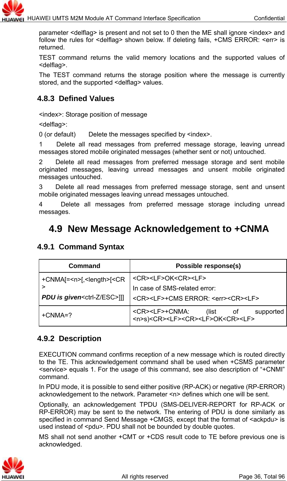  HUAWEI UMTS M2M Module AT Command Interface Specification  Confidential   All rights reserved  Page 36, Total 96 parameter &lt;delflag&gt; is present and not set to 0 then the ME shall ignore &lt;index&gt; and follow the rules for &lt;delflag&gt; shown below. If deleting fails, +CMS ERROR: &lt;err&gt; is returned. TEST command returns the valid memory locations and the supported values of &lt;delflag&gt;. The TEST command returns the storage position where the message is currently stored, and the supported &lt;delflag&gt; values.   4.8.3  Defined Values &lt;index&gt;: Storage position of message &lt;delflag&gt;:  0 (or default)    Delete the messages specified by &lt;index&gt;.   1    Delete all read messages from preferred message storage, leaving unread messages stored mobile originated messages (whether sent or not) untouched. 2    Delete all read messages from preferred message storage and sent mobile originated messages, leaving unread messages and unsent mobile originated messages untouched. 3    Delete all read messages from preferred message storage, sent and unsent mobile originated messages leaving unread messages untouched. 4    Delete all messages from preferred message storage including unread messages. 4.9  New Message Acknowledgement to +CNMA 4.9.1  Command Syntax Command Possible response(s) +CNMA[=&lt;n&gt;[,&lt;length&gt;[&lt;CR&gt; PDU is given&lt;ctrl-Z/ESC&gt;]]]&lt;CR&gt;&lt;LF&gt;OK&lt;CR&gt;&lt;LF&gt; In case of SMS-related error:   &lt;CR&gt;&lt;LF&gt;+CMS ERROR: &lt;err&gt;&lt;CR&gt;&lt;LF&gt; +CNMA=?  &lt;CR&gt;&lt;LF&gt;+CNMA: (list of supported &lt;n&gt;s)&lt;CR&gt;&lt;LF&gt;&lt;CR&gt;&lt;LF&gt;OK&lt;CR&gt;&lt;LF&gt; 4.9.2  Description EXECUTION command confirms reception of a new message which is routed directly to the TE. This acknowledgement command shall be used when +CSMS parameter &lt;service&gt; equals 1. For the usage of this command, see also description of “+CNMI” command.  In PDU mode, it is possible to send either positive (RP-ACK) or negative (RP-ERROR) acknowledgement to the network. Parameter &lt;n&gt; defines which one will be sent. Optionally, an acknowledgement TPDU (SMS-DELIVER-REPORT for RP-ACK or RP-ERROR) may be sent to the network. The entering of PDU is done similarly as specified in command Send Message +CMGS, except that the format of &lt;ackpdu&gt; is used instead of &lt;pdu&gt;. PDU shall not be bounded by double quotes. MS shall not send another +CMT or +CDS result code to TE before previous one is acknowledged. 
