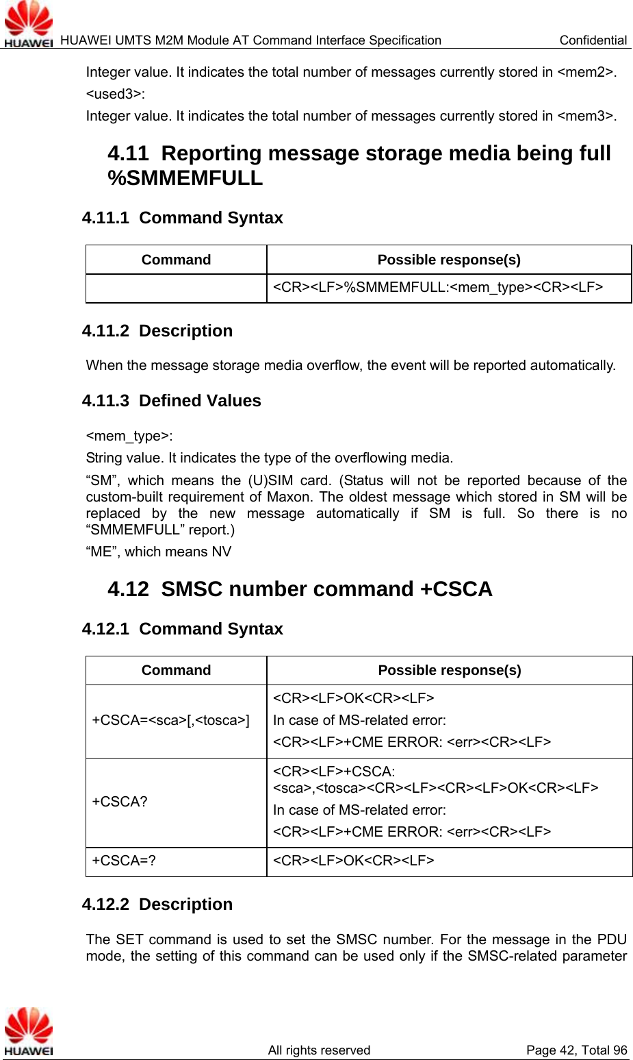  HUAWEI UMTS M2M Module AT Command Interface Specification  Confidential   All rights reserved  Page 42, Total 96 Integer value. It indicates the total number of messages currently stored in &lt;mem2&gt;.   &lt;used3&gt;:  Integer value. It indicates the total number of messages currently stored in &lt;mem3&gt;.   4.11  Reporting message storage media being full %SMMEMFULL  4.11.1  Command Syntax Command Possible response(s)  &lt;CR&gt;&lt;LF&gt;%SMMEMFULL:&lt;mem_type&gt;&lt;CR&gt;&lt;LF&gt; 4.11.2  Description When the message storage media overflow, the event will be reported automatically.   4.11.3  Defined Values &lt;mem_type&gt;:  String value. It indicates the type of the overflowing media.   “SM”, which means the (U)SIM card. (Status will not be reported because of the custom-built requirement of Maxon. The oldest message which stored in SM will be replaced by the new message automatically if SM is full. So there is no “SMMEMFULL” report.) “ME”, which means NV 4.12  SMSC number command +CSCA 4.12.1  Command Syntax Command Possible response(s) +CSCA=&lt;sca&gt;[,&lt;tosca&gt;] &lt;CR&gt;&lt;LF&gt;OK&lt;CR&gt;&lt;LF&gt; In case of MS-related error:   &lt;CR&gt;&lt;LF&gt;+CME ERROR: &lt;err&gt;&lt;CR&gt;&lt;LF&gt; +CSCA? &lt;CR&gt;&lt;LF&gt;+CSCA: &lt;sca&gt;,&lt;tosca&gt;&lt;CR&gt;&lt;LF&gt;&lt;CR&gt;&lt;LF&gt;OK&lt;CR&gt;&lt;LF&gt; In case of MS-related error:   &lt;CR&gt;&lt;LF&gt;+CME ERROR: &lt;err&gt;&lt;CR&gt;&lt;LF&gt; +CSCA=? &lt;CR&gt;&lt;LF&gt;OK&lt;CR&gt;&lt;LF&gt; 4.12.2  Description The SET command is used to set the SMSC number. For the message in the PDU mode, the setting of this command can be used only if the SMSC-related parameter 