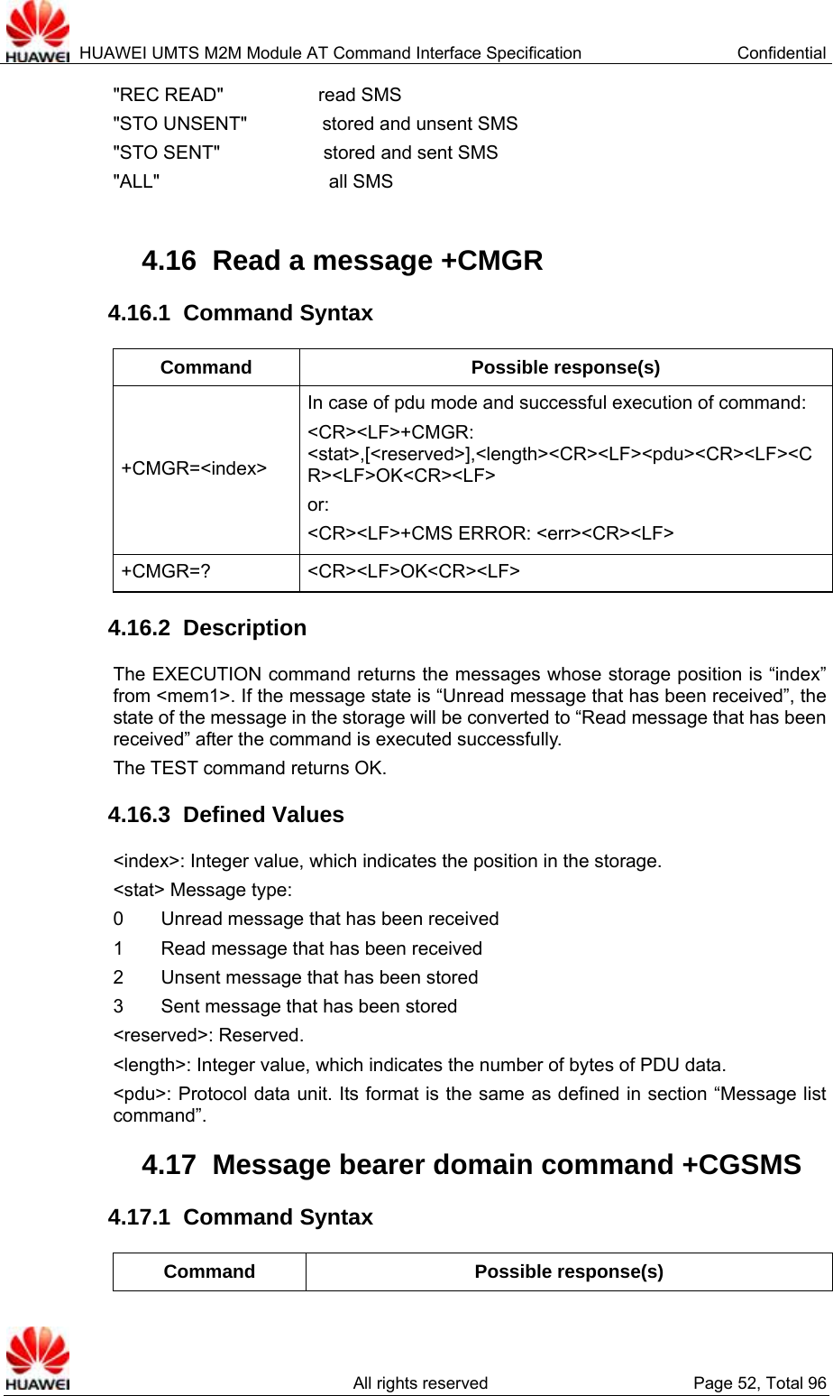  HUAWEI UMTS M2M Module AT Command Interface Specification  Confidential   All rights reserved  Page 52, Total 96 &quot;REC READ&quot;          read SMS &quot;STO UNSENT&quot;        stored and unsent SMS &quot;STO SENT&quot;           stored and sent SMS &quot;ALL&quot;                  all SMS  4.16  Read a message +CMGR 4.16.1  Command Syntax Command Possible response(s) +CMGR=&lt;index&gt; In case of pdu mode and successful execution of command: &lt;CR&gt;&lt;LF&gt;+CMGR: &lt;stat&gt;,[&lt;reserved&gt;],&lt;length&gt;&lt;CR&gt;&lt;LF&gt;&lt;pdu&gt;&lt;CR&gt;&lt;LF&gt;&lt;CR&gt;&lt;LF&gt;OK&lt;CR&gt;&lt;LF&gt; or:  &lt;CR&gt;&lt;LF&gt;+CMS ERROR: &lt;err&gt;&lt;CR&gt;&lt;LF&gt; +CMGR=? &lt;CR&gt;&lt;LF&gt;OK&lt;CR&gt;&lt;LF&gt; 4.16.2  Description The EXECUTION command returns the messages whose storage position is “index” from &lt;mem1&gt;. If the message state is “Unread message that has been received”, the state of the message in the storage will be converted to “Read message that has been received” after the command is executed successfully. The TEST command returns OK.   4.16.3  Defined Values &lt;index&gt;: Integer value, which indicates the position in the storage. &lt;stat&gt; Message type:   0    Unread message that has been received 1        Read message that has been received 2    Unsent message that has been stored 3        Sent message that has been stored &lt;reserved&gt;: Reserved.   &lt;length&gt;: Integer value, which indicates the number of bytes of PDU data.   &lt;pdu&gt;: Protocol data unit. Its format is the same as defined in section “Message list command”.  4.17  Message bearer domain command +CGSMS 4.17.1  Command Syntax Command Possible response(s) 