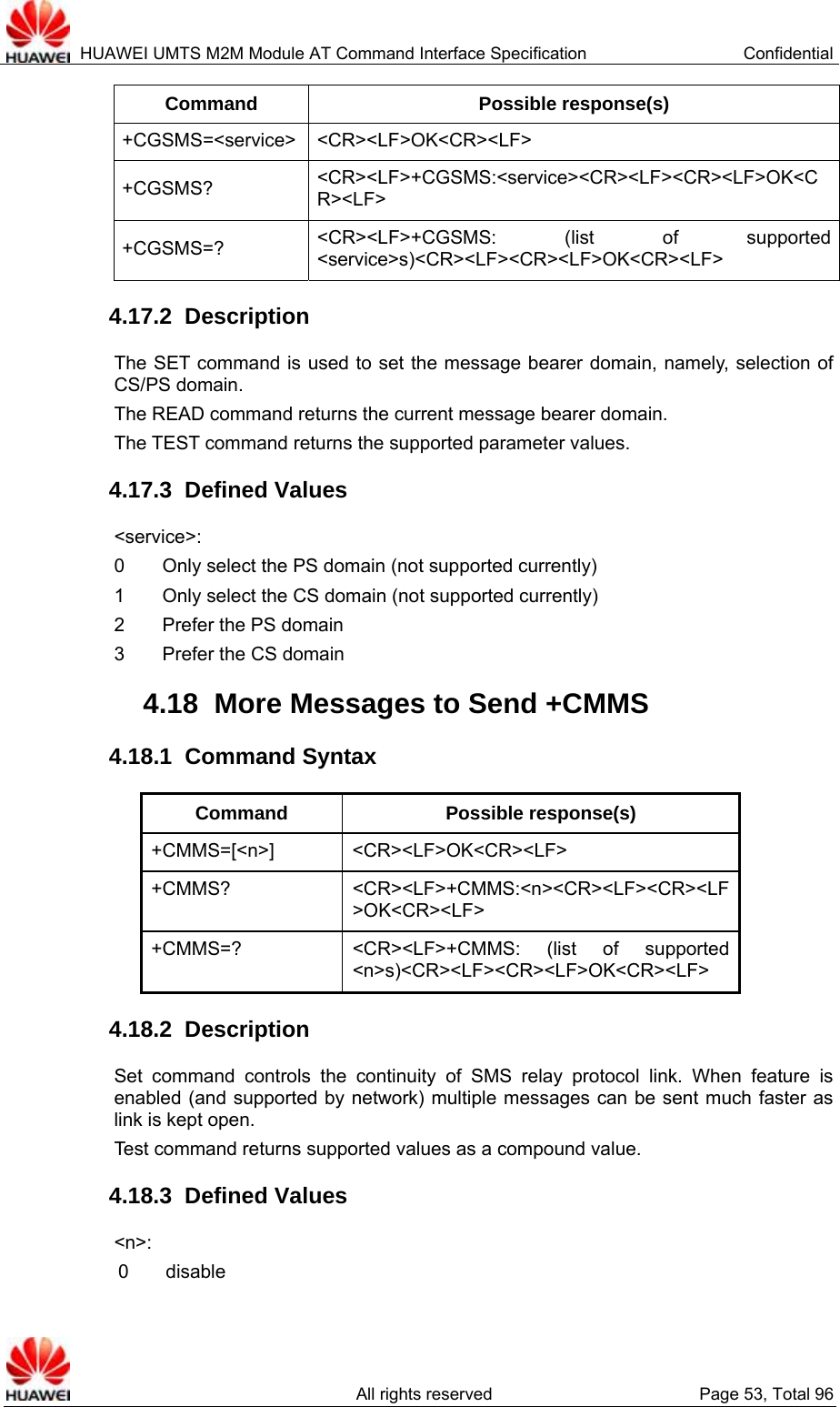  HUAWEI UMTS M2M Module AT Command Interface Specification  Confidential   All rights reserved  Page 53, Total 96 Command Possible response(s) +CGSMS=&lt;service&gt; &lt;CR&gt;&lt;LF&gt;OK&lt;CR&gt;&lt;LF&gt; +CGSMS?  &lt;CR&gt;&lt;LF&gt;+CGSMS:&lt;service&gt;&lt;CR&gt;&lt;LF&gt;&lt;CR&gt;&lt;LF&gt;OK&lt;CR&gt;&lt;LF&gt; +CGSMS=?  &lt;CR&gt;&lt;LF&gt;+CGSMS: (list of supported &lt;service&gt;s)&lt;CR&gt;&lt;LF&gt;&lt;CR&gt;&lt;LF&gt;OK&lt;CR&gt;&lt;LF&gt; 4.17.2  Description The SET command is used to set the message bearer domain, namely, selection of CS/PS domain.   The READ command returns the current message bearer domain.   The TEST command returns the supported parameter values.   4.17.3  Defined Values &lt;service&gt;:  0        Only select the PS domain (not supported currently)   1        Only select the CS domain (not supported currently)   2    Prefer the PS domain 3    Prefer the CS domain 4.18  More Messages to Send +CMMS   4.18.1  Command Syntax Command Possible response(s) +CMMS=[&lt;n&gt;] &lt;CR&gt;&lt;LF&gt;OK&lt;CR&gt;&lt;LF&gt; +CMMS?  &lt;CR&gt;&lt;LF&gt;+CMMS:&lt;n&gt;&lt;CR&gt;&lt;LF&gt;&lt;CR&gt;&lt;LF&gt;OK&lt;CR&gt;&lt;LF&gt; +CMMS=?  &lt;CR&gt;&lt;LF&gt;+CMMS: (list of supported &lt;n&gt;s)&lt;CR&gt;&lt;LF&gt;&lt;CR&gt;&lt;LF&gt;OK&lt;CR&gt;&lt;LF&gt; 4.18.2  Description Set command controls the continuity of SMS relay protocol link. When feature is enabled (and supported by network) multiple messages can be sent much faster as link is kept open. Test command returns supported values as a compound value. 4.18.3  Defined Values &lt;n&gt;: 0  disable 