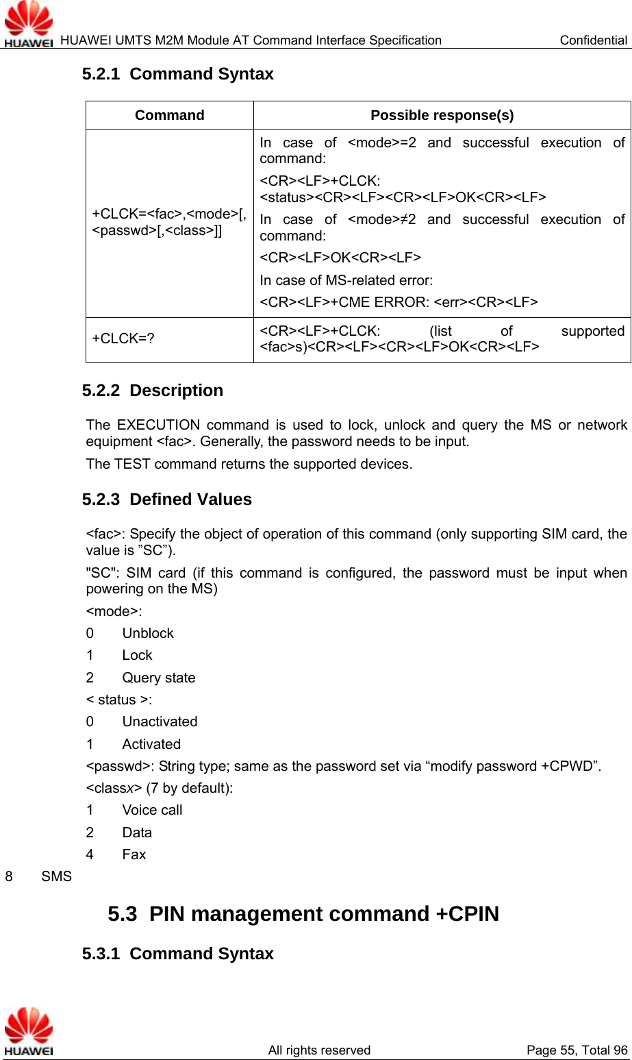  HUAWEI UMTS M2M Module AT Command Interface Specification  Confidential   All rights reserved  Page 55, Total 96 5.2.1  Command Syntax Command Possible response(s) +CLCK=&lt;fac&gt;,&lt;mode&gt;[,&lt;passwd&gt;[,&lt;class&gt;]] In case of &lt;mode&gt;=2 and successful execution of command:  &lt;CR&gt;&lt;LF&gt;+CLCK: &lt;status&gt;&lt;CR&gt;&lt;LF&gt;&lt;CR&gt;&lt;LF&gt;OK&lt;CR&gt;&lt;LF&gt; In case of &lt;mode&gt;≠2 and successful execution of command:  &lt;CR&gt;&lt;LF&gt;OK&lt;CR&gt;&lt;LF&gt; In case of MS-related error:   &lt;CR&gt;&lt;LF&gt;+CME ERROR: &lt;err&gt;&lt;CR&gt;&lt;LF&gt; +CLCK=?  &lt;CR&gt;&lt;LF&gt;+CLCK: (list of supported &lt;fac&gt;s)&lt;CR&gt;&lt;LF&gt;&lt;CR&gt;&lt;LF&gt;OK&lt;CR&gt;&lt;LF&gt; 5.2.2  Description The EXECUTION command is used to lock, unlock and query the MS or network equipment &lt;fac&gt;. Generally, the password needs to be input.   The TEST command returns the supported devices.   5.2.3  Defined Values &lt;fac&gt;: Specify the object of operation of this command (only supporting SIM card, the value is ”SC”).   &quot;SC&quot;: SIM card (if this command is configured, the password must be input when powering on the MS) &lt;mode&gt;: 0    Unblock 1    Lock 2    Query state &lt; status &gt;: 0    Unactivated 1    Activated &lt;passwd&gt;: String type; same as the password set via “modify password +CPWD”.   &lt;classx&gt; (7 by default): 1    Voice call 2    Data 4    Fax 8    SMS 5.3  PIN management command +CPIN 5.3.1  Command Syntax 