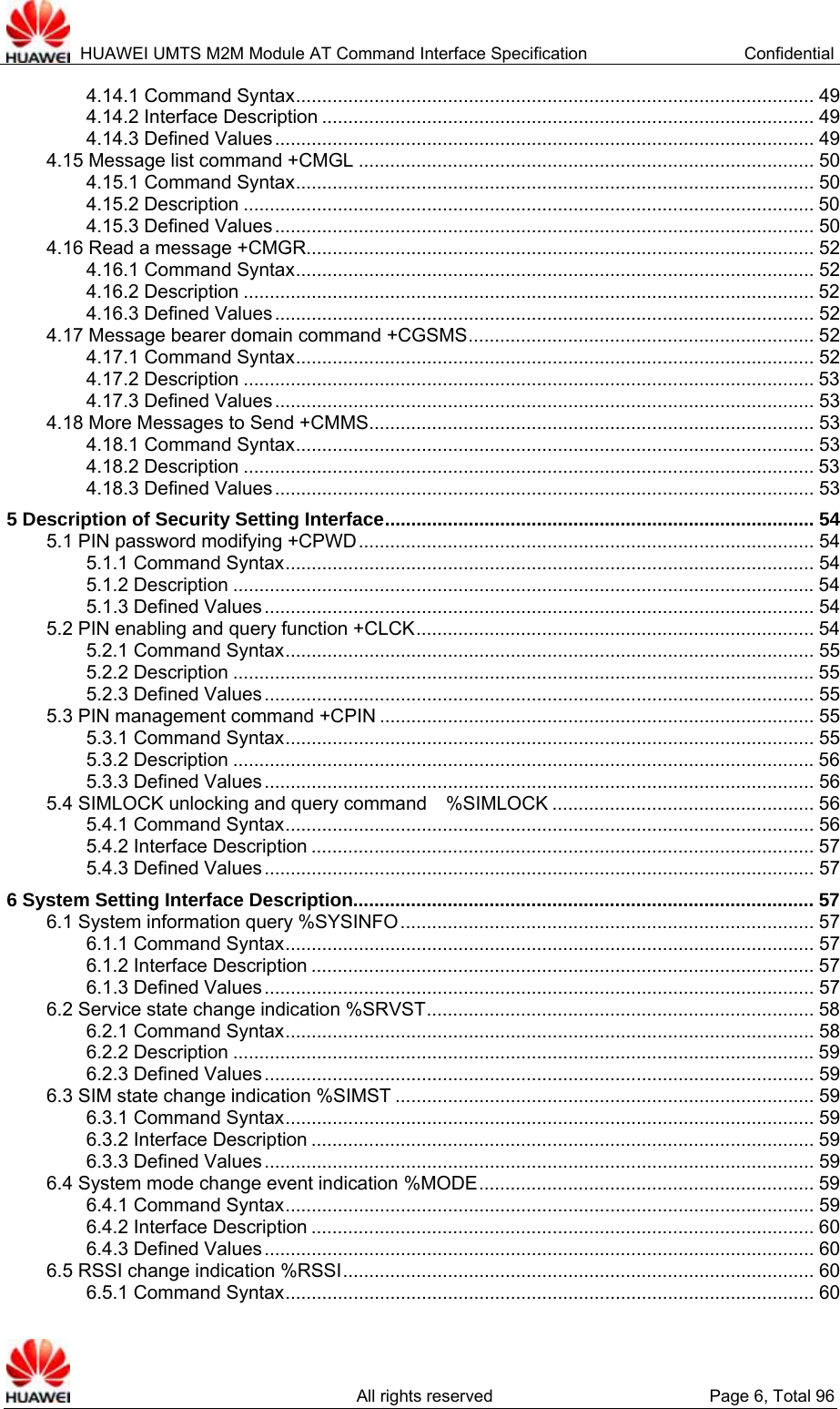  HUAWEI UMTS M2M Module AT Command Interface Specification  Confidential   All rights reserved  Page 6, Total 96 4.14.1 Command Syntax................................................................................................... 49 4.14.2 Interface Description .............................................................................................. 49 4.14.3 Defined Values....................................................................................................... 49 4.15 Message list command +CMGL ....................................................................................... 50 4.15.1 Command Syntax................................................................................................... 50 4.15.2 Description ............................................................................................................. 50 4.15.3 Defined Values....................................................................................................... 50 4.16 Read a message +CMGR................................................................................................. 52 4.16.1 Command Syntax................................................................................................... 52 4.16.2 Description ............................................................................................................. 52 4.16.3 Defined Values....................................................................................................... 52 4.17 Message bearer domain command +CGSMS.................................................................. 52 4.17.1 Command Syntax................................................................................................... 52 4.17.2 Description ............................................................................................................. 53 4.17.3 Defined Values....................................................................................................... 53 4.18 More Messages to Send +CMMS..................................................................................... 53 4.18.1 Command Syntax................................................................................................... 53 4.18.2 Description ............................................................................................................. 53 4.18.3 Defined Values....................................................................................................... 53 5 Description of Security Setting Interface.................................................................................. 54 5.1 PIN password modifying +CPWD....................................................................................... 54 5.1.1 Command Syntax..................................................................................................... 54 5.1.2 Description ...............................................................................................................54 5.1.3 Defined Values......................................................................................................... 54 5.2 PIN enabling and query function +CLCK............................................................................ 54 5.2.1 Command Syntax..................................................................................................... 55 5.2.2 Description ...............................................................................................................55 5.2.3 Defined Values......................................................................................................... 55 5.3 PIN management command +CPIN ................................................................................... 55 5.3.1 Command Syntax..................................................................................................... 55 5.3.2 Description ...............................................................................................................56 5.3.3 Defined Values......................................................................................................... 56 5.4 SIMLOCK unlocking and query command    %SIMLOCK .................................................. 56 5.4.1 Command Syntax..................................................................................................... 56 5.4.2 Interface Description ................................................................................................ 57 5.4.3 Defined Values......................................................................................................... 57 6 System Setting Interface Description........................................................................................ 57 6.1 System information query %SYSINFO............................................................................... 57 6.1.1 Command Syntax..................................................................................................... 57 6.1.2 Interface Description ................................................................................................ 57 6.1.3 Defined Values......................................................................................................... 57 6.2 Service state change indication %SRVST.......................................................................... 58 6.2.1 Command Syntax..................................................................................................... 58 6.2.2 Description ...............................................................................................................59 6.2.3 Defined Values......................................................................................................... 59 6.3 SIM state change indication %SIMST ................................................................................ 59 6.3.1 Command Syntax..................................................................................................... 59 6.3.2 Interface Description ................................................................................................ 59 6.3.3 Defined Values......................................................................................................... 59 6.4 System mode change event indication %MODE................................................................ 59 6.4.1 Command Syntax..................................................................................................... 59 6.4.2 Interface Description ................................................................................................ 60 6.4.3 Defined Values......................................................................................................... 60 6.5 RSSI change indication %RSSI.......................................................................................... 60 6.5.1 Command Syntax..................................................................................................... 60 