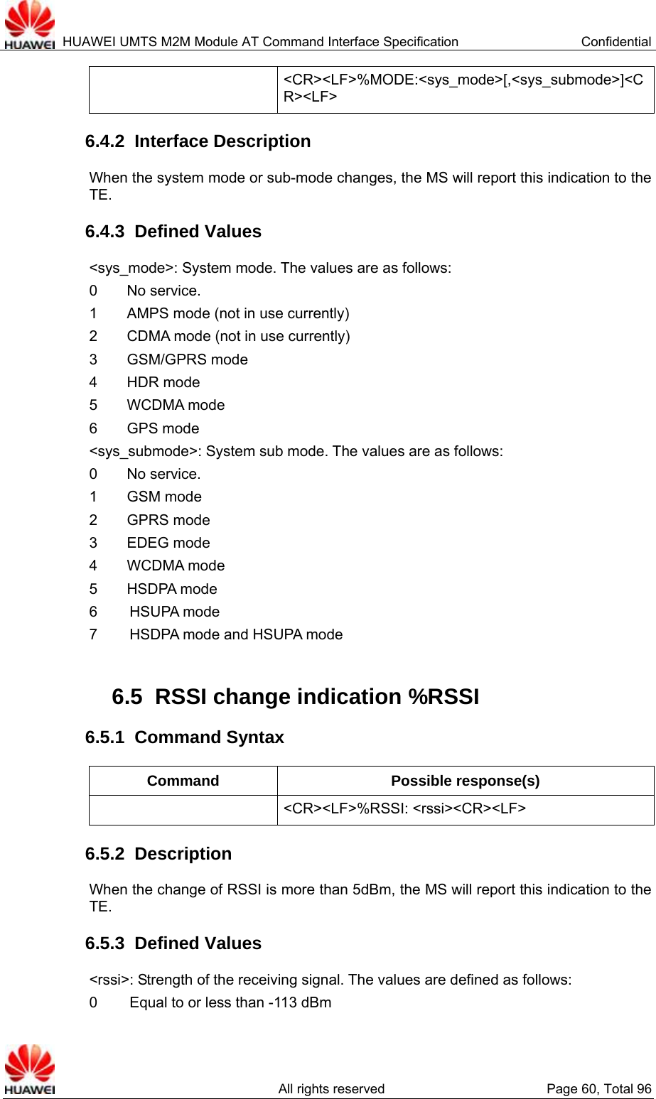  HUAWEI UMTS M2M Module AT Command Interface Specification  Confidential   All rights reserved  Page 60, Total 96  &lt;CR&gt;&lt;LF&gt;%MODE:&lt;sys_mode&gt;[,&lt;sys_submode&gt;]&lt;CR&gt;&lt;LF&gt; 6.4.2  Interface Description When the system mode or sub-mode changes, the MS will report this indication to the TE.  6.4.3  Defined Values &lt;sys_mode&gt;: System mode. The values are as follows:   0    No service.  1    AMPS mode (not in use currently)  2    CDMA mode (not in use currently)  3    GSM/GPRS mode 4    HDR mode 5    WCDMA mode 6    GPS mode &lt;sys_submode&gt;: System sub mode. The values are as follows:   0    No service.  1    GSM mode  2    GPRS mode  3    EDEG mode 4    WCDMA mode 5    HSDPA mode 6   HSUPA  mode 7   HSDPA mode and HSUPA mode  6.5  RSSI change indication %RSSI   6.5.1  Command Syntax Command Possible response(s)  &lt;CR&gt;&lt;LF&gt;%RSSI: &lt;rssi&gt;&lt;CR&gt;&lt;LF&gt; 6.5.2  Description When the change of RSSI is more than 5dBm, the MS will report this indication to the TE.  6.5.3  Defined Values &lt;rssi&gt;: Strength of the receiving signal. The values are defined as follows:   0   Equal to or less than -113 dBm 