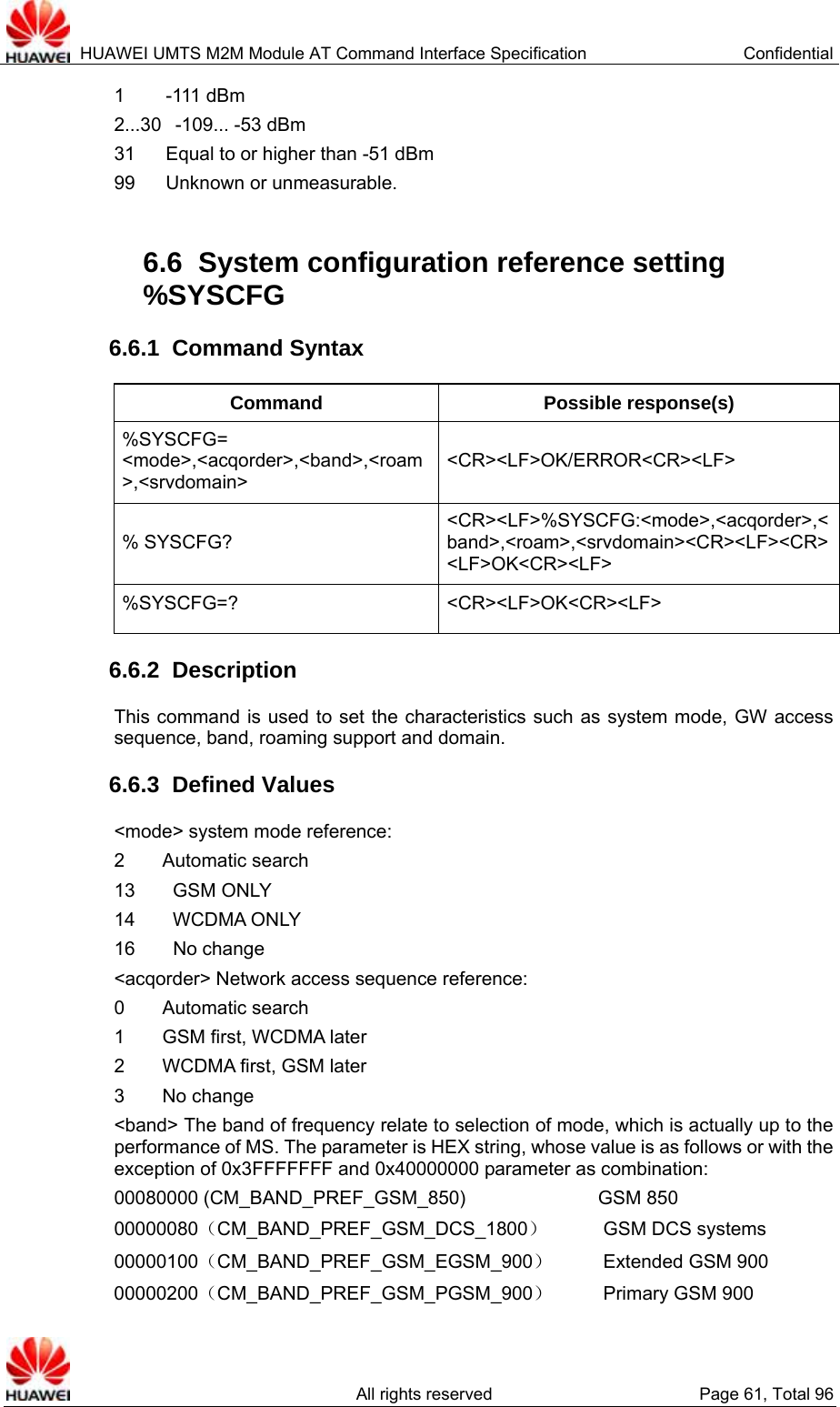  HUAWEI UMTS M2M Module AT Command Interface Specification  Confidential   All rights reserved  Page 61, Total 96 1   -111  dBm 2...30   -109... -53 dBm 31  Equal to or higher than -51 dBm 99  Unknown or unmeasurable.    6.6  System configuration reference setting %SYSCFG  6.6.1  Command Syntax Command Possible response(s) %SYSCFG= &lt;mode&gt;,&lt;acqorder&gt;,&lt;band&gt;,&lt;roam&gt;,&lt;srvdomain&gt; &lt;CR&gt;&lt;LF&gt;OK/ERROR&lt;CR&gt;&lt;LF&gt; % SYSCFG? &lt;CR&gt;&lt;LF&gt;%SYSCFG:&lt;mode&gt;,&lt;acqorder&gt;,&lt;band&gt;,&lt;roam&gt;,&lt;srvdomain&gt;&lt;CR&gt;&lt;LF&gt;&lt;CR&gt;&lt;LF&gt;OK&lt;CR&gt;&lt;LF&gt; %SYSCFG=? &lt;CR&gt;&lt;LF&gt;OK&lt;CR&gt;&lt;LF&gt; 6.6.2  Description This command is used to set the characteristics such as system mode, GW access sequence, band, roaming support and domain.   6.6.3  Defined Values &lt;mode&gt; system mode reference:   2    Automatic search 13    GSM ONLY 14    WCDMA ONLY 16    No change &lt;acqorder&gt; Network access sequence reference:   0    Automatic search 1    GSM first, WCDMA later 2    WCDMA first, GSM later 3    No change &lt;band&gt; The band of frequency relate to selection of mode, which is actually up to the performance of MS. The parameter is HEX string, whose value is as follows or with the exception of 0x3FFFFFFF and 0x40000000 parameter as combination: 00080000 (CM_BAND_PREF_GSM_850)              GSM 850 00000080（CM_BAND_PREF_GSM_DCS_1800）   GSM DCS systems 00000100（CM_BAND_PREF_GSM_EGSM_900）    Extended GSM 900 00000200（CM_BAND_PREF_GSM_PGSM_900）    Primary GSM 900   