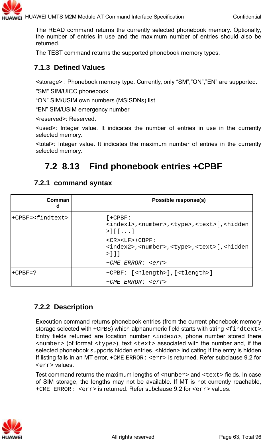  HUAWEI UMTS M2M Module AT Command Interface Specification  Confidential   All rights reserved  Page 63, Total 96 The READ command returns the currently selected phonebook memory. Optionally, the number of entries in use and the maximum number of entries should also be returned.  The TEST command returns the supported phonebook memory types.   7.1.3  Defined Values &lt;storage&gt; : Phonebook memory type. Currently, only “SM”,”ON”,”EN” are supported.   &quot;SM&quot; SIM/UICC phonebook “ON” SIM/USIM own numbers (MSISDNs) list “EN” SIM/USIM emergency number &lt;reserved&gt;: Reserved.   &lt;used&gt;: Integer value. It indicates the number of entries in use in the currently selected memory.   &lt;total&gt;: Integer value. It indicates the maximum number of entries in the currently selected memory.   7.2  8.13  Find phonebook entries +CPBF 7.2.1  command syntax Command Possible response(s) +CPBF=&lt;findtext&gt; [+CPBF: &lt;index1&gt;,&lt;number&gt;,&lt;type&gt;,&lt;text&gt;[,&lt;hidden&gt;][[...] &lt;CR&gt;&lt;LF&gt;+CBPF: &lt;index2&gt;,&lt;number&gt;,&lt;type&gt;,&lt;text&gt;[,&lt;hidden&gt;]]] +CME ERROR: &lt;err&gt; +CPBF=? +CPBF: [&lt;nlength&gt;],[&lt;tlength&gt;] +CME ERROR: &lt;err&gt;  7.2.2  Description Execution command returns phonebook entries (from the current phonebook memory storage selected with +CPBS) which alphanumeric field starts with string &lt;findtext&gt;. Entry fields returned are location number &lt;indexn&gt;, phone number stored there &lt;number&gt; (of format &lt;type&gt;), text &lt;text&gt; associated with the number and, if the selected phonebook supports hidden entries, &lt;hidden&gt; indicating if the entry is hidden. If listing fails in an MT error, +CME ERROR: &lt;err&gt; is returned. Refer subclause 9.2 for &lt;err&gt; values. Test command returns the maximum lengths of &lt;number&gt; and &lt;text&gt; fields. In case of SIM storage, the lengths may not be available. If MT is not currently reachable, +CME ERROR: &lt;err&gt; is returned. Refer subclause 9.2 for &lt;err&gt; values.  