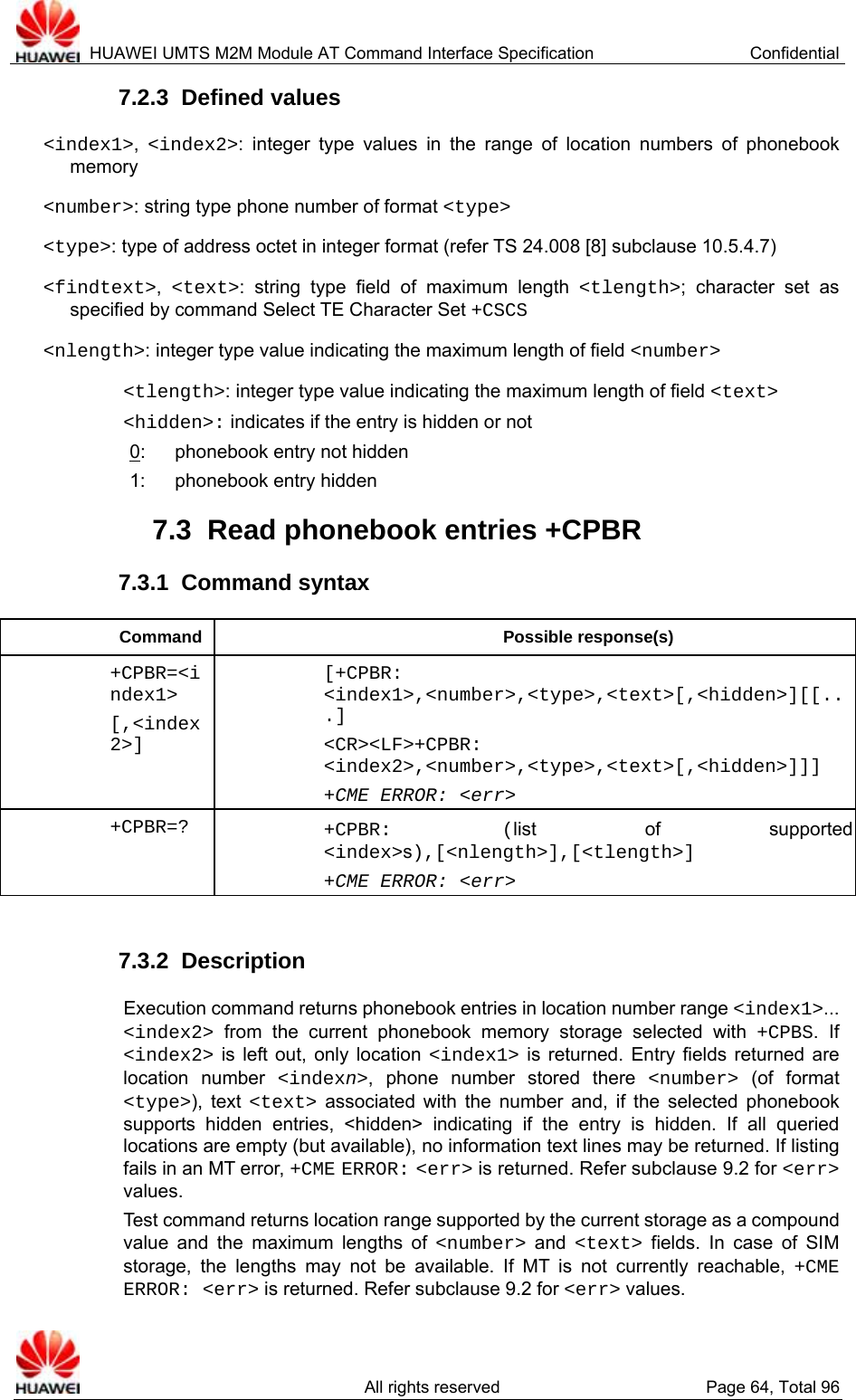  HUAWEI UMTS M2M Module AT Command Interface Specification  Confidential   All rights reserved  Page 64, Total 96 7.2.3  Defined values &lt;index1&gt;,  &lt;index2&gt;: integer type values in the range of location numbers of phonebook memory &lt;number&gt;: string type phone number of format &lt;type&gt; &lt;type&gt;: type of address octet in integer format (refer TS 24.008 [8] subclause 10.5.4.7) &lt;findtext&gt;,  &lt;text&gt;: string type field of maximum length &lt;tlength&gt;; character set as specified by command Select TE Character Set +CSCS &lt;nlength&gt;: integer type value indicating the maximum length of field &lt;number&gt; &lt;tlength&gt;: integer type value indicating the maximum length of field &lt;text&gt; &lt;hidden&gt;: indicates if the entry is hidden or not 0:    phonebook entry not hidden 1:  phonebook entry hidden 7.3  Read phonebook entries +CPBR 7.3.1  Command syntax Command Possible response(s) +CPBR=&lt;index1&gt; [,&lt;index2&gt;] [+CPBR: &lt;index1&gt;,&lt;number&gt;,&lt;type&gt;,&lt;text&gt;[,&lt;hidden&gt;][[...] &lt;CR&gt;&lt;LF&gt;+CPBR: &lt;index2&gt;,&lt;number&gt;,&lt;type&gt;,&lt;text&gt;[,&lt;hidden&gt;]]] +CME ERROR: &lt;err&gt; +CPBR=? +CPBR: (list of supported &lt;index&gt;s),[&lt;nlength&gt;],[&lt;tlength&gt;] +CME ERROR: &lt;err&gt;  7.3.2  Description Execution command returns phonebook entries in location number range &lt;index1&gt;... &lt;index2&gt; from the current phonebook memory storage selected with +CPBS. If &lt;index2&gt; is left out, only location &lt;index1&gt; is returned. Entry fields returned are location number &lt;indexn&gt;, phone number stored there &lt;number&gt; (of format &lt;type&gt;), text &lt;text&gt; associated with the number and, if the selected phonebook supports hidden entries, &lt;hidden&gt; indicating if the entry is hidden. If all queried locations are empty (but available), no information text lines may be returned. If listing fails in an MT error, +CME ERROR: &lt;err&gt; is returned. Refer subclause 9.2 for &lt;err&gt; values. Test command returns location range supported by the current storage as a compound value and the maximum lengths of &lt;number&gt; and &lt;text&gt; fields. In case of SIM storage, the lengths may not be available. If MT is not currently reachable, +CME ERROR: &lt;err&gt; is returned. Refer subclause 9.2 for &lt;err&gt; values. 
