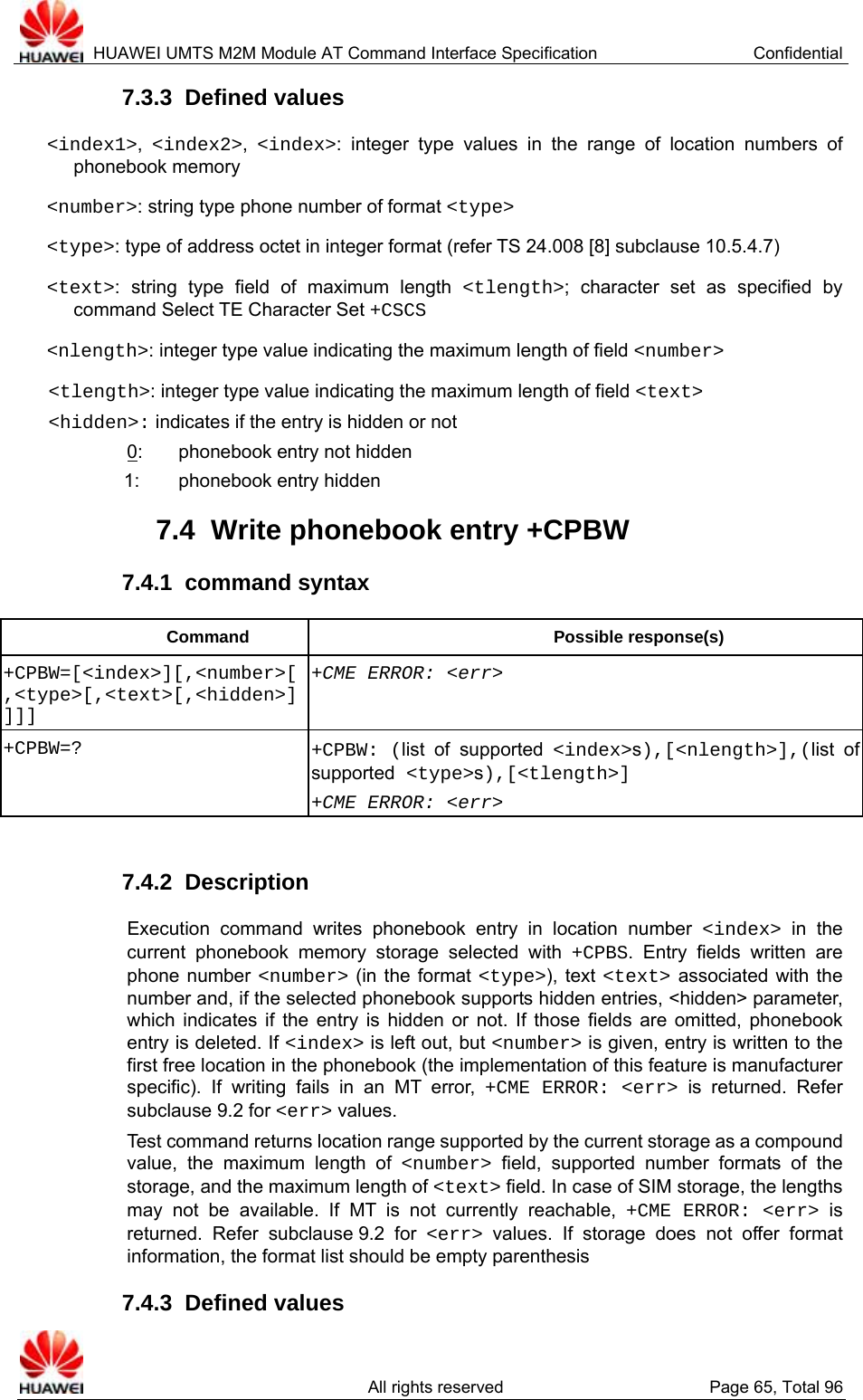  HUAWEI UMTS M2M Module AT Command Interface Specification  Confidential   All rights reserved  Page 65, Total 96 7.3.3  Defined values &lt;index1&gt;,  &lt;index2&gt;,  &lt;index&gt;: integer type values in the range of location numbers of phonebook memory &lt;number&gt;: string type phone number of format &lt;type&gt; &lt;type&gt;: type of address octet in integer format (refer TS 24.008 [8] subclause 10.5.4.7) &lt;text&gt;: string type field of maximum length &lt;tlength&gt;; character set as specified by command Select TE Character Set +CSCS &lt;nlength&gt;: integer type value indicating the maximum length of field &lt;number&gt; &lt;tlength&gt;: integer type value indicating the maximum length of field &lt;text&gt; &lt;hidden&gt;: indicates if the entry is hidden or not 0:  phonebook entry not hidden 1:  phonebook entry hidden 7.4  Write phonebook entry +CPBW 7.4.1  command syntax Command Possible response(s) +CPBW=[&lt;index&gt;][,&lt;number&gt;[,&lt;type&gt;[,&lt;text&gt;[,&lt;hidden&gt;]]]] +CME ERROR: &lt;err&gt; +CPBW=? +CPBW: (list of supported &lt;index&gt;s),[&lt;nlength&gt;],(list of supported &lt;type&gt;s),[&lt;tlength&gt;] +CME ERROR: &lt;err&gt;  7.4.2  Description Execution command writes phonebook entry in location number &lt;index&gt; in the current phonebook memory storage selected with +CPBS. Entry fields written are phone number &lt;number&gt; (in the format &lt;type&gt;), text &lt;text&gt; associated with the number and, if the selected phonebook supports hidden entries, &lt;hidden&gt; parameter, which indicates if the entry is hidden or not. If those fields are omitted, phonebook entry is deleted. If &lt;index&gt; is left out, but &lt;number&gt; is given, entry is written to the first free location in the phonebook (the implementation of this feature is manufacturer specific). If writing fails in an MT error, +CME ERROR: &lt;err&gt; is returned. Refer subclause 9.2 for &lt;err&gt; values. Test command returns location range supported by the current storage as a compound value, the maximum length of &lt;number&gt; field, supported number formats of the storage, and the maximum length of &lt;text&gt; field. In case of SIM storage, the lengths may not be available. If MT is not currently reachable, +CME ERROR: &lt;err&gt; is returned. Refer subclause 9.2 for &lt;err&gt; values. If storage does not offer format information, the format list should be empty parenthesis 7.4.3  Defined values 